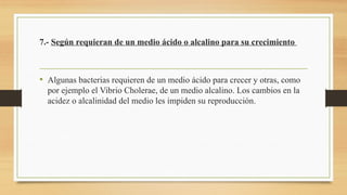 7.- Según requieran de un medio ácido o alcalino para su crecimiento
• Algunas bacterias requieren de un medio ácido para crecer y otras, como
por ejemplo el Vibrio Cholerae, de un medio alcalino. Los cambios en la
acidez o alcalinidad del medio les impiden su reproducción.
 