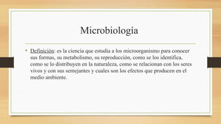 Microbiología
• Definición: es la ciencia que estudia a los microorganismo para conocer
sus formas, su metabolismo, su reproducción, como se los identifica,
como se lo distribuyen en la naturaleza, como se relacionan con los seres
vivos y con sus semejantes y cuales son los efectos que producen en el
medio ambiente.
 