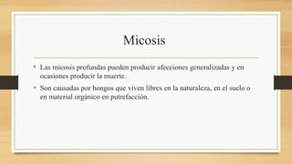 Micosis
• Las micosis profundas pueden producir afecciones generalizadas y en
ocasiones producir la muerte.
• Son causadas por hongos que viven libres en la naturaleza, en el suelo o
en material orgánico en putrefacción.
 