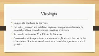 Virología
• Comprende el estudio de los virus.
• Del latín, ‗veneno‘, son entidades orgánicas compuestas solamente de
material genético, rodeado por una envoltura protectora.
• Su tamaño oscila entre 20 y 300 nm de diámetro.
• Carecen de vida independiente por lo que se replican en el interior de las
células vivas. Son inertes en el ambiente extracelular y parásitos a nivel
genético.
 