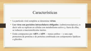Características
• La partícula viral completa se denomina virion.
• Los virus son parásitos intracelulares obligados. (submicroscópicos), es
decir solo se replican en células con metabolismo activo y, fuera de ellas,
se reducen a macromoléculas inertes.
• Están compuestos por ARN o ADN —nunca ambos— y una capa
protectora de proteína o de proteína combinada con componentes lipídicos
o glúcidos.
 