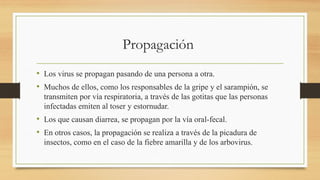 Propagación
• Los virus se propagan pasando de una persona a otra.
• Muchos de ellos, como los responsables de la gripe y el sarampión, se
transmiten por vía respiratoria, a través de las gotitas que las personas
infectadas emiten al toser y estornudar.
• Los que causan diarrea, se propagan por la vía oral-fecal.
• En otros casos, la propagación se realiza a través de la picadura de
insectos, como en el caso de la fiebre amarilla y de los arbovirus.
 