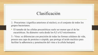 Clasificación
2.- Procariotas: (significa anteriores al núcleo), es el conjunto de todos los
grupos bacterianos.
• El tamaño de las células procarióticas suele ser menor que el de las
eucarióticas. Su diámetro varía desde los 0,3 a 0,5 micrómetros
3.- Virus: se diferencian con precisión de todas las formas celulares de vida,
poseen una capa de proteína o cáspide, que protege al ácido nucleico para
facilitar la adherencia y penetración del virus a la célula huésped.
 