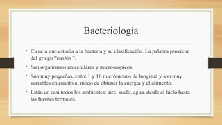 Bacteriología
• Ciencia que estudia a la bacteria y su clasificación. La palabra proviene
del griego “bastón”.
• Son organismos unicelulares y microscópicos.
• Son muy pequeñas, entre 1 y 10 micrómetros de longitud y son muy
variables en cuanto al modo de obtener la energía y el alimento.
• Están en casi todos los ambientes: aire, suelo, agua, desde el hielo hasta
las fuentes termales.
 