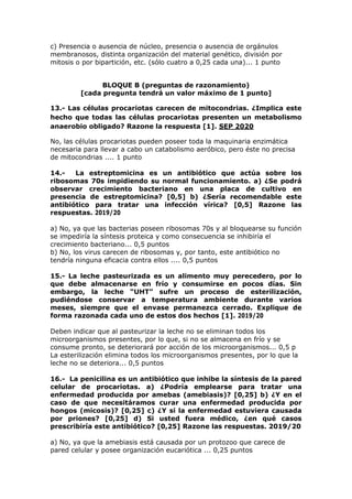 c) Presencia o ausencia de núcleo, presencia o ausencia de orgánulos
membranosos, distinta organización del material genético, división por
mitosis o por bipartición, etc. (sólo cuatro a 0,25 cada una)... 1 punto
BLOQUE B (preguntas de razonamiento)
[cada pregunta tendrá un valor máximo de 1 punto]
13.- Las células procariotas carecen de mitocondrias. ¿Implica este
hecho que todas las células procariotas presenten un metabolismo
anaerobio obligado? Razone la respuesta [1]. SEP 2020
No, las células procariotas pueden poseer toda la maquinaria enzimática
necesaria para llevar a cabo un catabolismo aeróbico, pero éste no precisa
de mitocondrias .... 1 punto
14.- La estreptomicina es un antibiótico que actúa sobre los
ribosomas 70s impidiendo su normal funcionamiento. a) ¿Se podrá
observar crecimiento bacteriano en una placa de cultivo en
presencia de estreptomicina? [0,5] b) ¿Sería recomendable este
antibiótico para tratar una infección vírica? [0,5] Razone las
respuestas. 2019/20
a) No, ya que las bacterias poseen ribosomas 70s y al bloquearse su función
se impediría la síntesis proteica y como consecuencia se inhibiría el
crecimiento bacteriano... 0,5 puntos
b) No, los virus carecen de ribosomas y, por tanto, este antibiótico no
tendría ninguna eficacia contra ellos .... 0,5 puntos
15.- La leche pasteurizada es un alimento muy perecedero, por lo
que debe almacenarse en frío y consumirse en pocos días. Sin
embargo, la leche “UHT” sufre un proceso de esterilización,
pudiéndose conservar a temperatura ambiente durante varios
meses, siempre que el envase permanezca cerrado. Explique de
forma razonada cada uno de estos dos hechos [1]. 2019/20
Deben indicar que al pasteurizar la leche no se eliminan todos los
microorganismos presentes, por lo que, si no se almacena en frío y se
consume pronto, se deteriorará por acción de los microorganismos... 0,5 p
La esterilización elimina todos los microorganismos presentes, por lo que la
leche no se deteriora... 0,5 puntos
16.- La penicilina es un antibiótico que inhibe la síntesis de la pared
celular de procariotas. a) ¿Podría emplearse para tratar una
enfermedad producida por amebas (amebiasis)? [0,25] b) ¿Y en el
caso de que necesitáramos curar una enfermedad producida por
hongos (micosis)? [0,25] c) ¿Y si la enfermedad estuviera causada
por priones? [0,25] d) Si usted fuera médico, ¿en qué casos
prescribiría este antibiótico? [0,25] Razone las respuestas. 2019/20
a) No, ya que la amebiasis está causada por un protozoo que carece de
pared celular y posee organización eucariótica ... 0,25 puntos
 