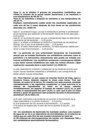 Vaso C: se le añaden 5 gramos de amoxicilina (antibiótico que
inhibe la síntesis de la pared celular bacteriana) y se mantiene a
una temperatura de 40-45 ºC.
Vaso D: se esteriliza y después se mantiene a una temperatura de
40-45 ºC.
Explique razonadamente cuáles serán los resultados esperados en
cada uno de los 4 vasos después de tres horas en las condiciones
descritas [1]. 2020/21
Vaso A: se producirá yogur, ya que la temperatura permite la proliferación
de las bacterias que realizarán la fermentación láctica de forma adecuada...
0,25 puntos
Vaso B: no se producirá yogur, ya que a temperaturas bajas se detendrá el
crecimiento de las bacterias .... 0,25 puntos
Vaso C: al añadir el antibiótico se inhibirá el crecimiento de las bacterias
lácticas, por lo que no se obtendrá yogur ... 0,25 puntos
Vaso D: al haber esterilizado su contenido, no habrá bacterias viables que
lleven a cabo la fermentación ... 0,25 puntos
20.- La gonorrea es una enfermedad bacteriana de transmisión
sexual que se trataba fácilmente con antibióticos comunes como la
penicilina o la tetraciclina. Actualmente sólo puede ser tratada con
nuevos antibióticos. Los científicos comienzan a preocuparse debido
a que estos nuevos antibióticos son cada vez menos eficaces. ¿Qué
explicación razonada daría a este hecho? [1] 2020/21
La alta capacidad de mutación y adaptación de las bacterias provoca que
surjan nuevas variantes resistentes a antibióticos y por consiguiente se
deben utilizar nuevos compuestos
21.- Para fabricar un pan casero se mezclan harina de trigo, agua y
levadura fresca, dejando reposar la masa unas horas. Tras ese
tiempo, se cuece en el horno. En relación con este proceso, conteste
razonadamente a las siguientes cuestiones: a) ¿qué ocurriría si la
mezcla de ingredientes se mete en el horno caliente
inmediatamente, sin esperar el tiempo de reposo? [0,3]; b) ¿a qué
se debe la esponjosidad del pan? [0,3]; c) ¿por qué el pan no tiene
alcohol a pesar de generarse este producto durante la fermentación
alcohólica? [0,4] 2021/22
a) El calor inactivaría a las levaduras sin permitir la fermentación de la
masa (equivaldría a no utilizar levadura) ... 0,3 puntos
b) A la producción de CO2 durante la fermentación... 0,3 puntos
c) El etanol se evapora por el calor del horno durante la cocción... 0,4
puntos
22.- Un estudiante de doctorado ha mandado analizar una muestra
de agua de un río a un laboratorio de microbiología. En el informe se
indica que en cada litro de esa muestra presenta un total de:
a) 30 millones de microorganismos sin núcleo, con ribosomas 70S y
con metabolismo esencialmente fermentativo.
 