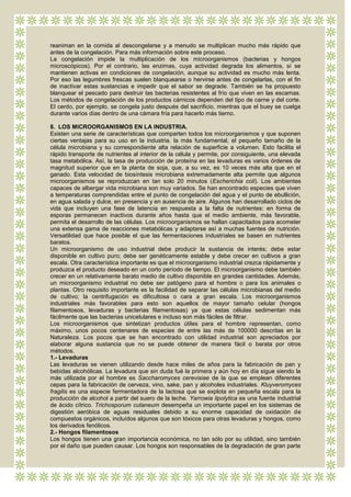 reaniman en la comida al descongelarse y a menudo se multiplican mucho más rápido que
antes de la congelación. Para más información sobre este proceso.
La congelación impide la multiplicación de los microorganismos (bacterias y hongos
microscópicos). Por el contrario, las enzimas, cuya actividad degrada los alimentos, sí se
mantienen activas en condiciones de congelación, aunque su actividad es mucho más lenta.
Por eso las legumbres frescas suelen blanquearse o hervirse antes de congelarlas, con el fin
de inactivar estas sustancias e impedir que el sabor se degrade. También se ha propuesto
blanquear el pescado para destruir las bacterias resistentes al frío que viven en las escamas.
Los métodos de congelación de los productos cárnicos dependen del tipo de carne y del corte.
El cerdo, por ejemplo, se congela justo después del sacrificio, mientras que el buey se cuelga
durante varios días dentro de una cámara fría para hacerlo más tierno.

8. LOS MICROORGANISMOS EN LA INDUSTRIA.
Existen una serie de características que comparten todos los microorganismos y que suponen
ciertas ventajas para su uso en la industria. la más fundamental, el pequeño tamaño de la
célula microbiana y su correspondiente alta relación de superficie a volumen. Esto facilita el
rápido transporte de nutrientes al interior de la célula y permite, por consiguiente, una elevada
tasa metabólica. Así, la tasa de producción de proteína en las levaduras es varios órdenes de
magnitud superior que en la planta de soja, que, a su vez, es 10 veces más alta que en el
ganado. Esta velocidad de biosíntesis microbiana extremadamente alta permite que algunos
microorganismos se reproduzcan en tan solo 20 minutos (Escherichia coli). Los ambientes
capaces de albergar vida microbiana son muy variados. Se han encontrado especies que viven
a temperaturas comprendidas entre el punto de congelación del agua y el punto de ebullición,
en agua salada y dulce, en presencia y en ausencia de aire. Algunos han desarrollado ciclos de
vida que incluyen una fase de latencia en respuesta a la falta de nutrientes: en forma de
esporas permanecen inactivos durante años hasta que el medio ambiente, más favorable,
permita el desarrollo de las células. Los microorganismos se hallan capacitados para acometer
una extensa gama de reacciones metabólicas y adaptarse así a muchas fuentes de nutrición.
Versatilidad que hace posible el que las fermentaciones industriales se basen en nutrientes
baratos.
Un microorganismo de uso industrial debe producir la sustancia de interés; debe estar
disponible en cultivo puro; debe ser genéticamente estable y debe crecer en cultivos a gran
escala. Otra característica importante es que el microorganismo industrial crezca rápidamente y
produzca el producto deseado en un corto período de tiempo. El microorganismo debe también
crecer en un relativamente barato medio de cultivo disponible en grandes cantidades. Además,
un microorganismo industrial no debe ser patógeno para el hombre o para los animales o
plantas. Otro requisito importante es la facilidad de separar las células microbianas del medio
de cultivo; la centrifugación es dificultosa o cara a gran escala. Los microorganismos
industriales más favorables para esto son aquellos de mayor tamaño celular (hongos
filamentosos, levaduras y bacterias filamentosas) ya que estas células sedimentan más
fácilmente que las bacterias unicelulares e incluso son más fáciles de filtrar.
Los microorganismos que sintetizan productos útiles para el hombre representan, como
máximo, unos pocos centenares de especies de entre las más de 100000 descritas en la
Naturaleza. Los pocos que se han encontrado con utilidad industrial son apreciados por
elaborar alguna sustancia que no se puede obtener de manera fácil o barata por otros
métodos.
1.- Levaduras
Las levaduras se vienen utilizando desde hace miles de años para la fabricación de pan y
bebidas alcohólicas. La levadura que sin duda fué la primera y aún hoy en día sigue siendo la
más utilizada por el hombre es Saccharomyces cerevisiae de la que se emplean diferentes
cepas para la fabricación de cerveza, vino, sake, pan y alcoholes industriales. Kluyveromyces
fragilis es una especie fermentadora de la lactosa que se explota en pequeña escala para la
producción de alcohol a partir del suero de la leche. Yarrowia lipolytica es una fuente industrial
de ácido cítrico. Trichosporum cutaneum desempeña un importante papel en los sistemas de
digestión aeróbica de aguas residuales debido a su enorme capacidad de oxidación de
compuestos orgánicos, incluídos algunos que son tóxicos para otras levaduras y hongos, como
los derivados fenólicos.
2.- Hongos filamentosos
Los hongos tienen una gran importancia económica, no tan sólo por su utilidad, sino también
por el daño que pueden causar. Los hongos son responsables de la degradación de gran parte
 