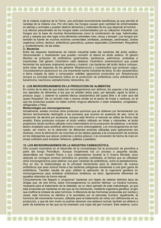 de la materia orgánica de la Tierra, una actividad enormemente beneficiosa ya que permite el
reciclaje de la materia viva. Por otro lado, los hongos causan gran cantidad de enfermedades
en plantas y animales y pueden destruir alimentos y materiales de los que depende el hombre.
Los efectos perjudiciales de los hongos están contrarrestados por su utilización industrial. Los
hongos son la base de muchas fermentaciones como la combinación de soja, habichuelas,
arroz y cebada que dan lugar a los alimentos orientales miso, shoyu y tempeh. Los hongos son
también la fuente de muchos enzimas comerciales (amilasas, proteasas, pectinasas), ácidos
orgánicos (cítrico, láctico), antibióticos (penicilina), quesos especiales (Camembert, Roquefort)
y, evidentemente, de las setas.
3.- Bacterias
Entre las especies bacterianas de interés industrial están las bacterias del ácido acético,
Gluconobacter y Acetobacter que pueden convertir el etanol en ácido acético. El género
Bacillus es productor de antibióticos (gramicidina, bacitracina, polimixina), proteasas e
insecticidas. Del género Clostridium cabe destacar Clostridium acetobutylicum que puede
fermentar los azúcares originando acetona y butanol. Las bacterias del ácido láctico incluyen,
entre otras, las especies de los géneros Streptococcus y Lactobacillus que producen yogur.
Corynebacterium glutamicum es una importante fuente industrial de lisina. El olor característico
a tierra mojada se debe a compuestos volátiles (geosmina) producidos por Streptomyces
aunque su principal importancia radica en la producción de antibióticos como anfotericina B,
kanamicina, neomicina, estreptomicina, tetraciclina, etc.

9. LOS MICROORGANISMOS EN LA PRODUCCION DE ALIMENTOS.
En contra de la idea de que todos los microorganismos son dañinos, los yogures y los quesos
son ejemplos de alimentos a los que se añaden éstos para, por ejemplo, agriar la leche y
producir yogur, u obtener la cubierta blanca característica del queso Brie o el color azul del
queso Roquefort. De un tamaño más o menos similar es el sector de frutas y verduras, en el
que los productos pueden no haber sufrido ninguna alteración o estar enlatados, congelados,
refrigerados o fritos.
Biotecnología con microorganismos:
Actualmente, existen muchos otros productos químicos que se obtienen por fermentación (un
término técnicamente restringido a los procesos que ocurren en ausencia de aire, como la
producción de alcohol por levaduras, aunque este término a menudo se utiliza de forma más
amplia). Estos productos incluyen el ácido oxálico utilizado en tintes y colorantes, el ácido
propenoico (ácido acrílico) utilizado como intermediario en la producción de plásticos, o el ácido
láctico empleado para acidificar alimentos y como anticongelante. Los microorganismos se han
usado, así mismo, en la obtención de diferentes enzimas utilizadas para aplicaciones tan
diversas, como la eliminación de manchas en los tejidos (gracias a la incorporación de enzimas
en los detergentes que atacan proteínas y ácidos grasos), o la conversión de harina de maíz en
sirope (utilizado para endulzar refrescos, galletas y pasteles).

10. LOS MICROORGANISMOS EN LA INDUSTRIA FARMACEÚTICA.
Otro suceso importante en el desarrollo de la microbiología fue la producción de penicilina a
partir del hongo Penicillium. Aunque inicialmente fue un proceso a pequeña escala,
desarrollado por Howard Florey y sus colaboradores durante la II Guerra Mundial, poco
después se consiguió producir penicilina en grandes cantidades, al tiempo que se utilizaban
otros microorganismos para obtener una gran variedad de antibióticos, como la estreptomicina.
Hoy en día, la biotecnología es la principal herramienta para la obtención de nuevos
antibióticos que sean activos frente a las bacterias patógenas resistentes a una gran gama de
antibióticos. También resulta de gran utilidad la aplicación de la ingeniería genética en
microorganismos para sintetizar antibióticos sintéticos, es decir, ligeramente diferentes de
aquellos obtenidos de forma natural.
Conjuntamente han llegado a “programar” bacterias con objeto de obtener distintos tipos de
drogas que, de otra forma, estos microorganismos no podrían fabricar. La insulina humana,
necesaria para el tratamiento de la diabetes, es un claro ejemplo de esta metodología, ya que
está producida por bacterias en las que se ha introducido, mediante ingeniería genética, el gen
que codifica la síntesis de esta hormona. A diferencia de las hormonas producidas por cerdos y
vacas, esta hormona es idéntica a la secretada por el páncreas humano. Igualmente, la
hormona del crecimiento humano, utilizada para el tratamiento de niños con deficiencias en su
producción, y que de otro modo no podrían alcanzar una estatura normal, también se obtiene a
partir de bacterias en las que se ha insertado una copia del gen humano. Este sistema, como
 