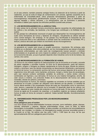 en el caso anterior, también presenta ventajas frente a la obtención de la hormona a partir de
cadáveres, ya que se evita el riesgo de contaminación con priones, agentes causantes de la
enfermedad de Creutzfeldt-Jakob. Otros productos farmacéuticos generados a partir de
microorganismos manipulados genéticamente incluyen, el interferón para el tratamiento de
algunas hepatitis y ciertos cánceres, y la eritropoyetina, que se suministra a pacientes
sometidos a diálisis para reponer los eritrocitos perdidos durante este proceso.

11. LOS MICROORGANISMOS EN LA AGRICULTURA.
En este campo de la actividad humana encontramos algunos causantes de enfermedades de
los cultivos y los animales, las bacterias y los hongos que contribuyen a la fertilidad de los
suelos.
En las granjas los cultivadores reconocen el papel que desempeñan los microorganismos del
suelo como formadores de humus y fijadores de nitrógeno. Actualmente se utilizan también
como control biologico. Sin embargo, en las granjas muy tecnificadas la búsqueda de una
mayor producción lleva a los cultivadores a cambiar tanto las condiciones de humedad, PH y
textura y textura del suelo que inhiben el crecimiento de los microorganismos.

12. LOS MICROORGANISMOS EN LA GANADERÍA.
La ganadería en nuestro país ocupa un renglón económico importante. Sin embargo, esta
industria se ve afectada, entre otros problemas, por los microorganismos que atacan el ganado
produciendo enfermedades, por esta razón las investigaciones buscan prevenir y controlar
enfermedades en el ganado así como mejorar la calidad y la cantidad de la producción influye
en la economía del país, ya que el ganado depende otras industrias como la de los lacteos, las
carnes y los cueros.

13. LOS MICROORGANISMOS EN LA FORMACIÓN DE HUMUS.
 El Humus es una materia orgánica en descomposición que se encuentra en el suelo y procede
de restos vegetales y animales muertos. Al inicio de la descomposición, parte del carbono,
hidrógeno, oxígeno y nitrógeno se disipan rápidamente en forma de agua, dióxido de carbono,
metano y amoníaco, pero los demás componentes se descomponen lentamente y permanecen
en forma de humus. La composición química del humus varía porque depende de la acción de
organismos vivos del suelo, como bacterias, protozoos, hongos y ciertos tipos de escarabajos,
pero casi siempre contiene cantidades variables de proteínas y ciertos ácidos urónicos
combinados con ligninas y sus derivados. El humus es una materia homogénea, amorfa, de
color oscuro e inodora. Los productos finales de la descomposición del humus son sales
minerales, dióxido de carbono y amoníaco.
Al descomponerse en humus, los residuos vegetales se convierten en formas estables que se
almacenan en el suelo y pueden ser utilizados como alimento por las plantas. La cantidad de
humus afecta también a las propiedades físicas del suelo tan importantes como su estructura,
color, textura y capacidad de retención de la humedad. El desarrollo ideal de los cultivos, por
ejemplo, depende en gran medida del contenido en humus del suelo. En las zonas de cultivo, el
humus se agota por la sucesión de cosechas, y el equilibrio orgánico se restaura añadiendo
humus al suelo en forma de compost o estiércol. Veáse también Mantillo; Acondicionamiento
del suelo.

14. ENFERMEDADES PRODUCIDAS POR LOS MICROORGANISMOS
14.1 VIRUS:
Virus patógenos para el hombre
Los virus causan muchas enfermedades humanas comunes, como resfriados, gripes, diarreas,
varicela, sarampión y paperas. Algunas enfermedades víricas, como la rabia, la fiebre
hemorrágica, la encefalitis, la poliomielitis, la fiebre amarilla o el síndrome de inmunodeficiencia
adquirida, son mortales. La rubéola y el citomegalovirus pueden provocar anomalías graves o
la muerte en el feto. Se estima que hay entre 1.000 y 1.500 tipos de virus, de los que
aproximadamente 250 son patógenos para el hombre.
 
