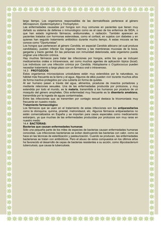 largo tiempo. Los organismos responsables de las dermatofitosis pertenece al género
Microsporum, Epidermophyton y Trichophyton.
Las enfermedades causadas por hongos son muy comunes en pacientes que tienen muy
dañado su sistema de defensa o inmunologico como es el caso de los enfermos de SIDA, o
que han estado ingiriendo fármacos, antitumorales, o radiación. También aparecen en
pacientes tratados con hormonas esteroideas, como el cortisol, en sujetos con diabetes y en
quienes han seguido tratamiento antibiótico durante mucho tiempo. A estas micosis se les
conoce como "Oportunistas".
Los hongos que pertenecen al género Candida, en especial Candida albicans (el cual produce
candidiasis), pueden infectar los órganos internos y las membranas mucosas de la boca,
garganta y tracto genital. En las personas con inmunidad deteriorada, este organismo puede
originar una infección crónica.
Hay muchos fármacos para tratar las infecciones por hongos, entre los que se incluyen
medicamentos orales e intravenosos, así como muchos agentes de aplicación tópica (local).
Los individuos con una infección crónica por Candida, Histoplasma o Cryptococcus pueden
necesitar tratamiento a largo plazo con un fármaco oral o intravenoso.
14.3 PROTOZOOS:
Estos organismos microscópicos unicelulares están muy extendidos por la naturaleza, su
hábitat más frecuente es la tierra y el agua. Algunos de ellos pueden vivir durante muchos años
de forma inactiva protegidos por una cubierta en forma de quistes.
Al ser humano pasan a través del agua, alimentos, picaduras de insectos portadores y
mediante relaciones sexuales. Una de las enfermedades producida por protozoos, y muy
extendida por todo el mundo, es la malaria, transmitida a los humanos por picadura de un
mosquito del género anopheles. Otra enfermedad muy frecuente es la disentería amebiana,
transmitida por la ingesta de aguas contaminadas.
Entre las infecciones que se transmiten por contagio sexual destaca la tricomoniasis muy
frecuente en nuestro medio.
Tratamiento farmacológico
Los fármacos que se usan en el tratamiento de estas infecciones son los antiparasitarios
como la cloroquina, quinina, pirantel, metronidazol, etc. Algunos fármacos antiparasitarios no
están comercializados en España y se importan para casos especiales como medicamento
extranjero, ya que muchas de las enfermedades producidas por protozoos son muy raras en
nuestro medio
14.4 BACTERIAS:
Bacterias que causan enfermedades humanas
Sólo una pequeña parte de los miles de especies de bacterias causan enfermedades humanas
conocidas. Las infecciones bacterianas se evitan destruyendo las bacterias con calor, como se
hace en las técnicas de esterilización y pasteurización. Cuando se producen, las enfermedades
bacterianas se tratan con antibióticos. Pero el abuso de estos compuestos en los últimos años
ha favorecido el desarrollo de cepas de bacterias resistentes a su acción, como Mycobacterium
tuberculosis, que causa la tuberculosis.
 