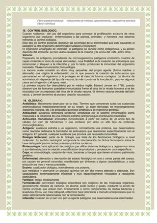 Vibrio parahemolyticus   Infecciones de heridas, gastroenteritis, septicemia primaria
            Vibrio vulnificus

15. CONTROL BIOLOGICO.
Cuando hablamos del uso del organismo para controlar la proliferación excesiva de otros
organismo que produces enfermedades a las plantas, animales y hombres ,nos estamos
refiriendo al control biológico.
Este tipo de control pretende disminuir las severidad de la enfermedad que este causando el
patógeno al otro organismo denominado huésped u hospedero
El organismo encargado de controlar el patógeno se conoce como entagonísta, y su acción
depende del ambiente .se han usado causales de la malaria y la uroca del café ,entre otros. .
Vacuna:
Preparado de antígenos procedentes de microorganismos patógenos (microbios muertos de
cepas virulentas o vivos de cepas atenuadas), cuya finalidad es la creación de anticuerpos que
reconozcan y ataquen a la infección y, por lo tanto, produzcan la inmunidad del organismo
inoculado. Véase Inmunización; Inmunología.
La vacuna suele consistir en dosis muy pequeñas del propio agente (forma inactiva o
atenuada) que origina la enfermedad, por lo que provoca la creación de anticuerpos que
permanecen en el organismo y lo protegen en el caso de futuros contagios. La técnica de
administración depende del tipo de vacuna; la más común es la inoculación, pero en algunos
casos es la ingestión o el spray nasal.
La primera vacuna fue descubierta por el médico inglés Edward Jenner en 1798, cuando
observó que los humanos quedaban inmunizados frente al virus de la viruela humana si se les
inoculaba con un preparado del virus de la viruela vacuna. El término vacuna procede del latín
vacca, y Jenner denominó al proceso descrito vacunación.

 16. GLOSARIO.
Antibiótico: literalmente destructor de la vida. Término que comprende todas las sustancias
antimicrobianas independientemente de su origen, ya sean derivadas de microorganismos
(bacterias, hongos, etc.) de productos químicos sintéticos o de ingeniería genética.
Anticuerpo: sustancia defensora (proteína) sintetizada por el sistema inmunológico como
respuesta a la presencia de una proteína extraña (antígeno) que el anticuerpo neutraliza.
Anticuerpo monoclonal: anticuerpo monoclonado a partir del cultivo de un único tipo de
células (un clon de hibridoma), y que contiene por tanto un sólo tipo de proteínas
(inmunoglobulina).
Antígeno: sustancia extraña a un organismo, normalmente una proteína, que desencadena
como reacción defensiva la formación de anticuerpos que reaccionan específicamente con el
antígeno. En general, cualquier sustancia que provoca una respuesta inmunitaria.
Biología Molecular: parte de la biología que trata de los fenómenos biológicos a nivel
molecular. En sentido restringido comprende la interpretación de dichos fenómenos sobre la
base de la participación de las proteínas y ácidos nucleicos.
Biotecnología: toda aplicación tecnológica que utilice sistemas biológicos y organismos vivos
o sus derivados para la creación o modificación de productos o procesos en usos específicos.
Cepa: en microbiología, conjunto de virus, bacterias u hongos que tienen el mismo patrimonio
genético.
Enfermedad: alteración o desviación del estado fisiológico en una o varias partes del cuerpo,
por causas en general conocidas, manifestada por síntomas y signos característicos, y cuya
evolución es mas o menos previsible.
Enzima: catalizador biológico, normalmente una proteína,
que mediatiza y promueve un proceso químico sin ser ella misma alterada o destruida. Son
catalizadores extremadamente eficientes y muy específicamente vinculados a reacciones
particulares.
Fármaco: droga, medicamento
Fermentación: conversión biológica anaeróbica (sin oxígeno) de las moléculas orgánicas,
generalmente hidratos de carbono, en alcohol, ácido láctico y gases, mediante la acción de
ciertos enzimas que actúan bien directamente o como componentes de ciertas bacterias y
levaduras. En su uso más coloquial, el término hace referencia a menudo a bioprocesos que no
están estrictamente relacionados con la fermentación.
Infección: invasión de un ser vivo por un agente patógeno que desencadena una enfermedad.
 