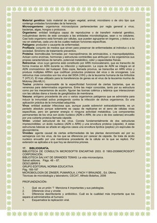 Material genético: todo material de origen vegetal, animal, microbiano o de otro tipo que
contenga unidades funcionales de la herencia.
Microorganismo: organismos microscópicos pertenecientes por regla general a virus,
bacterias, algas, hongos o protozoos.
Organismo: entidad biológica capaz de reproducirse o de transferir material genético,
incluyéndose dentro de este concepto a las entidades microbiológicas, sean o no celulares.
Casi todo organismo está formado por células, que pueden agruparse en órganos, y éstos a su
vez en sistemas, cada uno de los cuales realizan funciones específicas.
Patógeno: productor o causante de enfermedad.
Profilaxis: conjunto de medios que sirven para preservar de enfermedades al individuo o a la
sociedad. Sinónimo de tratamiento preventivo.
Proteína: biomoléculas formadas por macropolímeros de aminoácidos, o macropolipéptidos.
Actúan como enzimas, hormonas y estructuras contráctiles que atribuyen a los organismos sus
propias características de tamaño, potencial metabólico, color y capacidades físicas.
Retrovirus: virus cuyo genoma está constituido por ARN monocatenario, que es transcrito de
forma inversa en ADN durante su infección y replicación. La copia de ADN se integra en el
ADN cromosómico del huésped. Esta copia, llamada provirus, se transcribe en ARN vírico y
produce múltiples ARNm que codifican productos proteicos del virus o de oncogenes. Los
retrovirus mas conocidos son los virus del SIDA (VIH) y de la leucemia humana de los linfocitos
T (HTLV). El mas utilizado para la transferencia de genes es el virus de la leucemia murina de
Moloney (Mo-MLV).
Toxina: proteína responsable de la especificidad funcional de ciertas bacterias, que es
venenosa para determinados organismos. Entre las mejor conocidas, tanto por su estructura
como por los mecanismos de acción, figuran las toxinas colérica y tetánica que interaccionan
con las células diana a través de gangliósidos de membrana.
Vacuna: antígeno procedente de uno o varios organismos patógenos que se administra para
inducir la inmunidad activa protegiendo contra la infección de dichos organismos. Es una
aplicación práctica de la inmunidad adquirida.
Virus: entidad acelular infecciosa que, aunque puede sobrevivir extracelularmente, es un
parásito absoluto porque solamente es capaz de replicarse en el seno de células vivas
específicas, pero sin generar energía ni ninguna actividad metabólica. Los componentes
permanentes de los virus son ácido nucleico (ADN o ARN, de una o de dos cadenas) envuelto
por una cubierta proteica llamada cápside.
Virión: unidad estructural de los virus. Consta fundamentalmente de dos estructuras
imprescindibles: un ácido nucleico (ADN o ARN) y una envoltura proteica (cápside). A estas
estructuras básicas se añade en algunos casos una envoltura lipídica (peplos) y/o espículas de
glucoproteína.
Viroides: agente causal de ciertas enfermedades de las plantas denominado así por su
semejanza con los virus, de los que se diferencia por carecer de cápside. Se trata de ácido
nucleico envuelto por una membrana procedente de la célula en la que se replicó. Por
extensión se aplicaba a lo que hoy se denomina priones.

17. BIBLIOGRAFÍA.
BIBLIOTECA DE CONSULTA MICROSOFT® ENCARTA® 2003. © 1993-2006MICROSOFT
CORPORACIÓN.
BIBLIOTECA SALVAT DE GRANDES TEMAS: La vida microscópica.
Salvat editores. Págs. 48 – 87.
DESCUBRIR 9
GRUPO EDITORIAL NORMA EDUCATIVA
Pág. 185-197
MICROBIOLOGÍA DE ZINSER, PUMAROLA, LYNCH Y BRAUNDE., Ed. Última.
Técnicas de microbiología y laboratorio, CECAT, Alfredo Bolaños, 2006

PROFUNDIZACIÓN-

1.     Qué es un prión „? Menciona 4 importantes y sus patologías.
2.     Diferencie virus y viroide
3.     Diferencia desinfectante y antibiótico. Cuál es la cualidad más importante que los
separa al administrarlos al humano
4.     Esquematice la replicación viral.
 