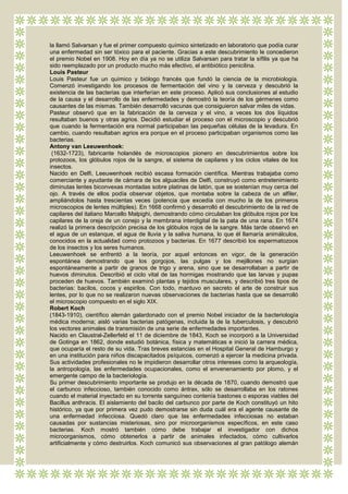 la llamó Salvarsan y fue el primer compuesto químico sintetizado en laboratorio que podía curar
una enfermedad sin ser tóxico para el paciente. Gracias a este descubrimiento le concedieron
el premio Nobel en 1908. Hoy en día ya no se utiliza Salvarsan para tratar la sífilis ya que ha
sido reemplazado por un producto mucho más efectivo, el antibiótico penicilina.
Louis Pasteur
Louis Pasteur fue un químico y biólogo francés que fundó la ciencia de la microbiología.
Comenzó investigando los procesos de fermentación del vino y la cerveza y descubrió la
existencia de las bacterias que interferían en este proceso. Aplicó sus conclusiones al estudio
de la causa y el desarrollo de las enfermedades y demostró la teoría de los gérmenes como
causantes de las mismas. También desarrolló vacunas que consiguieron salvar miles de vidas.
Pasteur observó que en la fabricación de la cerveza y el vino, a veces los dos líquidos
resultaban buenos y otras agrios. Decidió estudiar el proceso con el microscopio y descubrió
que cuando la fermentación era normal participaban las pequeñas células de la levadura. En
cambio, cuando resultaban agrios era porque en el proceso participaban organismos como las
bacterias.
Antony van Leeuwenhoek:
 (1632-1723), fabricante holandés de microscopios pionero en descubrimientos sobre los
protozoos, los glóbulos rojos de la sangre, el sistema de capilares y los ciclos vitales de los
insectos.
Nacido en Delfi, Leeuwenhoek recibió escasa formación científica. Mientras trabajaba como
comerciante y ayudante de cámara de los alguaciles de Delfi, construyó como entretenimiento
diminutas lentes biconvexas montadas sobre platinas de latón, que se sostenían muy cerca del
ojo. A través de ellos podía observar objetos, que montaba sobre la cabeza de un alfiler,
ampliándolos hasta trescientas veces (potencia que excedía con mucho la de los primeros
microscopios de lentes múltiples). En 1668 confirmó y desarrolló el descubrimiento de la red de
capilares del italiano Marcello Malpighi, demostrando cómo circulaban los glóbulos rojos por los
capilares de la oreja de un conejo y la membrana interdigital de la pata de una rana. En 1674
realizó la primera descripción precisa de los glóbulos rojos de la sangre. Más tarde observó en
el agua de un estanque, el agua de lluvia y la saliva humana, lo que él llamaría animálculos,
conocidos en la actualidad como protozoos y bacterias. En 1677 describió los espermatozoos
de los insectos y los seres humanos.
Leeuwenhoek se enfrentó a la teoría, por aquel entonces en vigor, de la generación
espontánea demostrando que los gorgojos, las pulgas y los mejillones no surgían
espontáneamente a partir de granos de trigo y arena, sino que se desarrollaban a partir de
huevos diminutos. Describió el ciclo vital de las hormigas mostrando que las larvas y pupas
proceden de huevos. También examinó plantas y tejidos musculares, y describió tres tipos de
bacterias: bacilos, cocos y espirilos. Con todo, mantuvo en secreto el arte de construir sus
lentes, por lo que no se realizaron nuevas observaciones de bacterias hasta que se desarrolló
el microscopio compuesto en el siglo XIX.
Robert Koch
(1843-1910), científico alemán galardonado con el premio Nobel iniciador de la bacteriología
médica moderna; aisló varias bacterias patógenas, incluida la de la tuberculosis, y descubrió
los vectores animales de transmisión de una serie de enfermedades importantes.
Nacido en Claustral-Zellerfeld el 11 de diciembre de 1843, Koch se incorporó a la Universidad
de Gotinga en 1862, donde estudió botánica, física y matemáticas e inició la carrera médica,
que ocuparía el resto de su vida. Tras breves estancias en el Hospital General de Hamburgo y
en una institución para niños discapacitados psíquicos, comenzó a ejercer la medicina privada.
Sus actividades profesionales no le impidieron desarrollar otros intereses como la arqueología,
la antropología, las enfermedades ocupacionales, como el envenenamiento por plomo, y el
emergente campo de la bacteriología.
Su primer descubrimiento importante se produjo en la década de 1870, cuando demostró que
el carbunco infeccioso, también conocido como ántrax, sólo se desarrollaba en los ratones
cuando el material inyectado en su torrente sanguíneo contenía bastones o esporas viables del
Bacillus anthracis. El aislamiento del bacilo del carbunco por parte de Koch constituyó un hito
histórico, ya que por primera vez pudo demostrarse sin duda cuál era el agente causante de
una enfermedad infecciosa. Quedó claro que las enfermedades infecciosas no estaban
causadas por sustancias misteriosas, sino por microorganismos específicos, en este caso
bacterias. Koch mostró también cómo debe trabajar el investigador con dichos
microorganismos, cómo obtenerlos a partir de animales infectados, cómo cultivarlos
artificialmente y cómo destruirlos. Koch comunicó sus observaciones al gran patólogo alemán
 