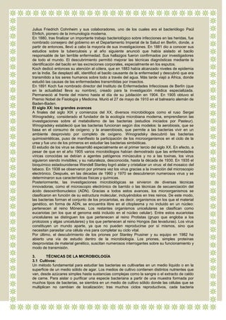 Julius Friedrich Cohnheim y sus colaboradores, uno de los cuales era el bacteriólogo Paúl
Ehrlich, pionero de la inmunología moderna.
En 1880, tras finalizar un importante trabajo bacteriológico sobre infecciones en las heridas, fue
nombrado consejero del gobierno en el Departamento Imperial de la Salud en Berlín, donde, a
partir de entonces, llevó a cabo la mayoría de sus investigaciones. En 1881 dio a conocer sus
estudios sobre la tuberculosis y al año siguiente anunció que había aislado el bacilo
responsable de tan terrible enfermedad. Sus hallazgos fueron confirmados por investigadores
de todo el mundo. El descubrimiento permitió mejorar las técnicas diagnósticas mediante la
identificación del bacilo en las excreciones corporales, especialmente en los esputos.
Koch dedicó entonces su atención al cólera, que en 1883 había alcanzado niveles de epidemia
en la India. Se desplazó allí, identificó el bacilo causante de la enfermedad y descubrió que era
transmitido a los seres humanos sobre todo a través del agua. Más tarde viajó a África, donde
estudió las causas de las enfermedades transmitidas por insectos.
En 1891 Koch fue nombrado director del Instituto de Enfermedades Infecciosas de Berlín (que
en la actualidad lleva su nombre), creado para la investigación médica especializada.
Permaneció al frente del mismo hasta el día de su jubilación en 1904. En 1905 obtuvo el
Premio Nobel de Fisiología y Medicina. Murió el 27 de mayo de 1910 en el balneario alemán de
Baden-Baden.
El siglo XX: los grandes avances
A finales del siglo XIX y comienzos del XX, diversos microbiólogos como el ruso Sergei
Winogradsky, considerado el fundador de la ecología microbiana moderna, emprendieron las
investigaciones sobre el metabolismo de las bacterias (estudios iniciados por Pasteur).
Winogradsky estableció que las bacterias funcionan según dos modelos: la aerobiosis, que se
basa en el consumo de oxígeno; y la anaerobiosis, que permite a las bacterias vivir en un
ambiente desprovisto por completo de oxígeno. Winogradsky descubrió las bacterias
quimiosintéticas, puso de manifiesto la participación de los microorganismos en el ciclo de la
urea y fue uno de los primeros en estudiar las bacterias simbióticas.
El estudio de los virus se desarrolló especialmente en el primer tercio del siglo XX. En efecto, a
pesar de que en el año 1905 varios microbiólogos habían demostrado que las enfermedades
víricas conocidas se debían a agentes patógenos minúsculos y no a las toxinas, los virus
siguieron siendo invisibles; y su naturaleza, desconocida, hasta la década de 1930. En 1935 el
bioquímico estadounidense Wendell Stanley logró aislar y cristalizar un virus: el del mosaico del
tabaco. En 1938 se observaron por primera vez los virus gracias a la invención del microscopio
electrónico. Después, en las décadas de 1960 y 1970 se descubrieron numerosos virus y se
determinaron sus características físicas y químicas.
Posteriormente, las investigaciones microbiológicas se sirvieron de diversas técnicas
innovadoras, como el microscopio electrónico de barrido o las técnicas de secuenciación del
ácido desoxirribonucleico (ADN). Gracias a todos estos avances, los microorganismos se
clasificaron en función de su estructura molecular, incluyéndolos en tres reinos. De este modo,
las bacterias forman el conjunto de los procariotas, es decir, organismos en los que el material
genético, en forma de ADN, se encuentra libre en el citoplasma y no incluido en un núcleo:
pertenecen al reino Móneras. Los restantes organismos unicelulares se clasifican como
eucariotas (en los que el genoma está incluido en el núcleo celular). Entre estos eucariotas
unicelulares se distinguen los que pertenecen al reino Protistas (grupo que engloba a los
protozoos y algas unicelulares) y los que pertenecen al reino Hongos (las levaduras). Los virus
constituyen un mundo aparte, ya que no pueden reproducirse por sí mismos, sino que
necesitan parasitar una célula viva para completar su ciclo vital.
Por último, el descubrimiento de los priones por Stanley Prusiner y su equipo en 1982 ha
abierto una vía de estudio dentro de la microbiología. Los priones, simples proteínas
desprovistas de material genético, suscitan numerosos interrogantes sobre su funcionamiento y
modo de transmisión.

3.       TÉCNICAS DE LA MICROBIOLOGÍA
3.1 Cultivos:
Un método fundamental para estudiar las bacterias es cultivarlas en un medio líquido o en la
superficie de un medio sólido de agar. Los medios de cultivo contienen distintos nutrientes que
van, desde azúcares simples hasta sustancias complejas como la sangre o el extracto de caldo
de carne. Para aislar o purificar una especie bacteriana a partir de una muestra formada por
muchos tipos de bacterias, se siembra en un medio de cultivo sólido donde las células que se
multiplican no cambian de localización; tras muchos ciclos reproductivos, cada bacteria
 