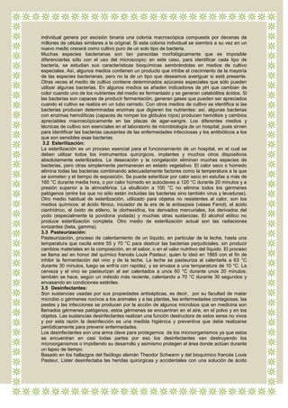 individual genera por escisión binaria una colonia macroscópica compuesta por decenas de
millones de células similares a la original. Si esta colonia individual se siembra a su vez en un
nuevo medio crecerá como cultivo puro de un solo tipo de bacteria.
Muchas especies bacterianas son tan parecidas morfológicamente que es imposible
diferenciarlas sólo con el uso del microscopio; en este caso, para identificar cada tipo de
bacteria, se estudian sus características bioquímicas sembrándolas en medios de cultivo
especiales. Así, algunos medios contienen un producto que inhibe el crecimiento de la mayoría
de las especies bacterianas, pero no la de un tipo que deseamos averiguar si está presente.
Otras veces el medio de cultivo contiene determinados azúcares especiales que sólo pueden
utilizar algunas bacterias. En algunos medios se añaden indicadores de pH que cambian de
color cuando uno de los nutrientes del medio es fermentado y se generan catabólitos ácidos. Si
las bacterias son capaces de producir fermentación, generan gases que pueden ser apreciados
cuando el cultivo se realiza en un tubo cerrado. Con otros medios de cultivo se identifica si las
bacterias producen determinadas enzimas que digieren los nutrientes: así, algunas bacterias
con enzimas hemolíticas (capaces de romper los glóbulos rojos) producen hemólisis y cambios
apreciables macroscópicamente en las placas de agar-sangre. Los diferentes medios y
técnicas de cultivo son esenciales en el laboratorio de microbiología de un hospital, pues sirven
para identificar las bacterias causantes de las enfermedades infecciosas y los antibióticos a los
que son sensibles esas bacterias.
 3.2 Esterilización:
La esterilización es un proceso esencial para el funcionamiento de un hospital, en el cual se
deben utilizar todos los instrumentos quirúrgicos, implantes y muchos otros dispositivos
absolutamente esterilizados. La desecación y la congelación eliminan muchas especies de
bacterias, pero otras simplemente permanecen en estado vegetativo. El calor seco o húmedo
elimina todas las bacterias combinando adecuadamente factores como la temperatura a la que
se someten y el tiempo de exposición. Se puede esterilizar por calor seco en estufas a más de
160 °C durante media hora, o por calor húmedo en autoclaves a 120 °C durante 20 minutos y a
presión superior a la atmosférica. La ebullición a 100 °C no elimina todos los gérmenes
patógenos (entre los que no sólo están incluidas las bacterias sino también virus y levaduras).
Otro medio habitual de esterilización, utilizado para objetos no resistentes al calor, son los
medios químicos: el ácido fénico, iniciador de la era de la antisepsia (véase Fenol), el ácido
cianhídrico, el óxido de etileno, la clorhexidina, los derivados mercuriales, los derivados del
yodo (especialmente la povidona yodada) y muchas otras sustancias. El alcohol etílico no
produce esterilización completa. Otro medio de esterilización actual son las radiaciones
ionizantes (beta, gamma).
3.3 Pasteurización:
Pasteurización, proceso de calentamiento de un líquido, en particular de la leche, hasta una
temperatura que oscila entre 55 y 70 °C para destruir las bacterias perjudiciales, sin producir
cambios materiales en la composición, en el sabor, o en el valor nutritivo del líquido. El proceso
se llama así en honor del químico francés Louis Pasteur, quien lo ideó en 1865 con el fin de
inhibir la fermentación del vino y de la leche. La leche se pasteuriza al calentarla a 63 °C
durante 30 minutos, luego se enfría con rapidez, y se envasa a una temperatura de 10 °C. La
cerveza y el vino se pasteurizan al ser calentados a unos 60 °C durante unos 20 minutos;
también se hace, según un método más reciente, calentando a 70 °C durante 30 segundos y
envasando en condiciones estériles.
3.5 Desinfectantes:
Son sustancias usadas por sus propiedades antisépticas, es decir, por su facultad de matar
microbio o gérmenes nocivos a los animales y a las plantas, las enfermedades contagiosas, las
pestes y las infecciones se producen por la acción de algunos microbios que en medicina son
llamados gérmenes patógenos, estos gérmenes se encuentran en el aire, en el polvo y en los
objetos. Las sustancias desinfectantes realizan una función destructora de estos seres no vivos
y por esta razón la desinfección es una medida higiénica y preventiva que debe realizarse
periódicamente para prevenir enfermedades.
Los desinfectantes son una arma clave para protegernos de los microorganismos ya que estos
se encuentran en casi todas partes por eso los desinfectantes van destruyendo los
microorganismos o impidiendo su desarrollo y asimismo protegen el área donde actúan durante
un lapso de tiempo.
Basado en los hallazgos del fisiólogo alemán Theodor Schwann y del bioquímico francés Louis
Pasteur, Lister desinfectaba las heridas quirúrgicas y accidentales con una solución de ácido
 