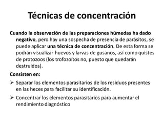 Técnicas de concentración
Cuando la observación de las preparaciones húmedas ha dado
negativo, pero hay una sospechade presencia de parásitos, se
puede aplicar una técnica de concentración. De esta forma se
podrán visualizar huevos y larvas de gusanos, así como quistes
de protozoos (los trofozoítos no, puesto que quedarán
destruidos).
Consisten en:
➢ Separar los elementos parasitarios de los residuos presentes
en las heces para facilitar su identificación.
➢ Concentrar los elementos parasitarios para aumentar el
rendimiento diagnóstico
 