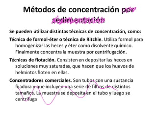 Métodos de concentración por
sedimentación
Se pueden utilizar distintas técnicas de concentración, como:
Técnica de formol-éter o técnica de Ritchie. Utiliza formol para
homogenizar las heces y éter como disolvente químico.
Finalmente concentra la muestra por centrifugación.
Técnicas de flotación. Consisten en depositar las heces en
soluciones muy saturadas, que hacen que los huevos de
helmintos floten en ellas.
Concentradores comerciales. Son tubos con una sustancia
fijadora y que incluyen una serie de filtros de distintos
tamaños. La muestra se deposita en el tubo y luego se
centrifuga
we
un
n
 
