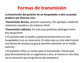 Formas de transmisión
La transmisión del parásito de un hospedador a otro se puede
producir por diversas vías:
•Transmisión directa, persona a persona. Por ejemplo, mediante
relaciones sexuales o vía materno-fetal.
•Transmisión indirecta. En este caso podemos distinguir entre
dos situaciones:
➢El parásito sale al medio y posteriormenteentra en otro
hospedador o en un reservorio. En este caso su ciclo vital incluirá
una forma de resistencia que le permita sobrevivir en el medio
externo.
➢El parásito utiliza un vector para la transmisión. Puesto que
pasa directamente de un organismo a otro, al menos en esta fase
no es necesario que tenga forma de resistencia
 