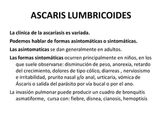 ASCARIS LUMBRICOIDES
La clínica de la ascaríasis es variada.
Podemos hablar de formas asintomáticas o sintomáticas.
Las asintomaticas se dan generalmente en adultos.
Las formas sintomáticas ocurren principalmente en niños, en los
que suele observarse: disminución de peso, anorexia, retardo
del crecimiento, dolores de tipo cólico, diarreas , nerviosismo
e irritabilidad, prurito nasal y/o anal, urticaria, vómica de
Áscaris o salida del parásito por vía bucal o por el ano.
La invasión pulmonar puede producir un cuadro de bronquitis
asmatiforme, cursa con: fiebre, disnea, cianosis, hemoptisis
 