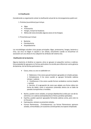 2.2 Clasificación 
Considerando su organización celular la clasificación actual de los microorganismos podría ser: 
1. Protistas (eucarióticos) que incluye: 
· Algas 
· Protozoarios 
· Hongos, incluye las levaduras. 
· Mohos del cieno (incluidos algunas veces en los hongos). 
2. Procariotas que incluye: 
· Bacterias 
· Cianobacterias 
· Arqueobacterias 
Los microbiólogos estudian cinco grupos principales: Algas, protozoarios, hongos, bacterias y 
virus. Los virus no llegan ni siquiera a ser células, únicamente cuando se encuentran en 
asociación con una célula el virus adquiere los atributos del sistema vivo. 
Clasificación de las bacterias 
Algunas bacterias al dividirse se separan, otras se agrupan en pequeños racimos o cadenas. 
Esta propiedad de agruparse en formas particulares ha servido para diferenciar varios géneros 
de bacterias. Así las formas particulares son: 
· Cocos, estos a su vez se subdividen en: 
 Diplococos: A los cocos que permanecen agrupados en simples parejas. 
 Estreptococos: A los cocos cuando se agrupan formando cadenas 
(strepo = cadena). 
 Estafilococos: A los cocos cuando forman verdaderos racimos (staphIs 
= racimo). 
 Sarcinas: A la agrupación de cocos que adopta una forma cúbica (en 
forma de dado), como si estuvieran contenidos dentro de un dado de 
paredes transparentes o invisibles. 
· Bacilos, pueden crecer aislados, en parejas (diplobacilos) unidos por uno de los 
extremos o en cadenas (estreptobacilos) e hileras paralelas (palizadas). 
· Espirilos, pueden aparecer agrupados formando cadenas cortas, pero esto no 
es frecuente. 
· Espiroquetas, siempre se presentan aisladas. 
· Formas filamentosas, (Trichobacterias). Las formas filamentosas aparecen 
aisladas, enmarañadas y en ocasiones constituyendo una especie empalizada. 
 