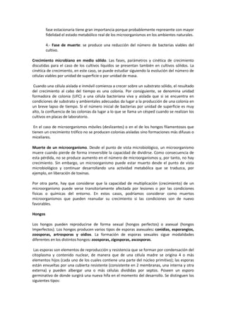 fase estacionaria tiene gran importancia porque probablemente represente con mayor 
fidelidad el estado metabólico real de los microorganismos en los ambientes naturales. 
4.- Fase de muerte: se produce una reducción del número de bacterias viables del 
cultivo. 
Crecimiento microbiano en medio sólido. Las fases, parámetros y cinética de crecimiento 
discutidas para el caso de los cultivos líquidos se presentan también en cultivos sólidos. La 
cinética de crecimiento, en este caso, se puede estudiar siguiendo la evolución del número de 
células viables por unidad de superficie o por unidad de masa. 
Cuando una célula aislada e inmóvil comienza a crecer sobre un substrato sólido, el resultado 
del crecimiento al cabo del tiempo es una colonia. Por consiguiente, se denomina unidad 
formadora de colonia (UFC) a una célula bacteriana viva y aislada que si se encuentra en 
condiciones de substrato y ambientales adecuadas da lugar a la producción de una colonia en 
un breve lapso de tiempo. Si el número inicial de bacterias por unidad de superficie es muy 
alto, la confluencia de las colonias da lugar a lo que se llama un césped cuando se realizan los 
cultivos en placas de laboratorio. 
En el caso de microorganismos móviles (deslizantes) o en el de los hongos filamentosos que 
tienen un crecimiento trófico no se producen colonias aisladas sino formaciones más difusas o 
miceliares. 
Muerte de un microorganismo. Desde el punto de vista microbiológico, un microorganismo 
muere cuando pierde de forma irreversible la capacidad de dividirse. Como consecuencia de 
esta pérdida, no se produce aumento en el número de microorganismos y, por tanto, no hay 
crecimiento. Sin embargo, un microorganismo puede estar muerto desde el punto de vista 
microbiológico y continuar desarrollando una actividad metabólica que se traduzca, por 
ejemplo, en liberación de toxinas. 
Por otra parte, hay que considerar que la capacidad de multiplicación (crecimiento) de un 
microorganismo puede verse transitoriamente afectada por lesiones o por las condiciones 
físicas o químicas del entorno. En estos casos, podríamos considerar como muertos 
microorganismos que pueden reanudar su crecimiento si las condiciones son de nuevo 
favorables. 
Hongos 
Los hongos pueden reproducirse de forma sexual (hongos perfectos) o asexual (hongos 
Imperfectos). Los hongos producen varios tipos de esporas asexuales: conidias, esporangios, 
zoosporas, artrosporas y oidios. La formación de esporas sexuales sigue modalidades 
diferentes en los distintos hongos: zoosporas, zigosporas, ascosporas. 
Las esporas son elementos de reproducción y resistencia que se forman por condensación del 
citoplasma y contenido nuclear, de manera que de una célula madre se origina 4 o más 
elementos hijos (cada uno de los cuales contiene una parte del núcleo primitivo); las esporas 
están envueltas por una cubierta resistente (consistente en 2 membranas, una interna y otra 
externa) y pueden albergar una o más células divididas por septos. Poseen un esporo 
germinativo de donde surgirá una nueva hifa en el momento del desarrollo. Se distinguen los 
siguientes tipos: 
 