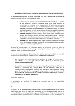 2.4 Parámetros intrínsecos y extrínsecos relacionados con el desarrollo microbiano 
Un microorganismo requiere de ciertas condiciones para vivir y reproducirse, necesitando de 
ciertos elementos, entre los más importantes están: 
· Agua: el agua es esencial para el crecimiento de todas las células. La mayoría 
de los alimentos contienen suficiente agua como para favorecer el 
crecimiento; sin embargo, en el procesamiento de alimentos como es el 
secado o la congelación, el agua se elimina o permanece en estado sólido, lo 
que hace que no esté disponible para que los organismos lleven a cabo una 
actividad metabólica normal. Fuentes de energía; los microorganismos pueden 
utilizar alcohol, azúcares, aminoácidos y lípidos como fuente de energía. 
· Fuente de nitrógeno; la fuente principal son los aminoácidos, vitaminas y otros 
factores de crecimiento. Algunos necesitan vitaminas del grupo B, y casi todos 
los alimentos naturales tienden a tener una abundante cantidad para aquellos 
organismos que son incapaces de sintetizar sus necesidades esenciales. 
· Minerales: con respecto a los últimos cuatro grupos de sustancias, los mohos 
tienen la necesidad más baja, seguidos de las levaduras, las bacterias gram-negativas, 
y las bacterias gram-positivas. 
Las bacterias gram-positivas y los mohos son capaces de sintetizar la mayoría de todas sus 
necesidades. Por consiguiente, estos dos grupos de organismos se pueden encontrar en los 
alimentos pobres en vitaminas del grupo B. 
De tal manera que se puede observan que hay factores que pueden afectar el desarrollo 
microbiano en un alimento y se pueden clasificar en intrínsecos y extrínsecos. 
· Los intrínsecos son predominantemente químicos e incluyen la concentración y 
disponibilidad de nutrientes, pH, potencial redox, estructura del alimento, agentes 
antimicrobianos presentes, etc. 
· Los parámetros extrínsecos de los alimentos son aquellas peculiaridades del ambiente 
donde se almacenan, que influyen tanto en los alimentos como en los 
microorganismos que aquellos contienen. Los que tienen una importancia máxima 
para el desarrollo de los microorganismos presentes en los alimentos son: la 
temperatura de almacenamiento, la humedad relativa del ambiente y la presencia y 
concentración de gases en el ambiente. 
Parámetros intrínsecos 
A continuación se detallarán los parámetros intrínsecos que se han especificado 
anteriormente. 
PH 
La mayoría de los microorganismos crecen mejor a valores de pH en torno a 7,0 (6,6-7,5) 
mientras que son pocos los que crecen por debajo de 4,0. Se ha demostrado que los pH 
mínimos de determinados lacto bacilos dependen del ácido usado, siendo los ácidos cítricos, 
clorhídrico, fosfórico, y tartárico los que permiten el crecimiento en un valor más bajo que los 
 