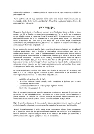 ácidos acético o láctico. La excelente calidad de conservación de estos productos es debida en 
gran parte al pH. 
Puede definirse el pH muy elemental mente como una medida internacional para las 
intensidades ácidas de los líquidos, siendo el pH el logaritmo negativo de la concentración de 
protones o iones hidrógeno. 
El agua se disocia tanto en hidrógenos como en iones hidróxidos. No es un ácido, ni base, 
porque H+ y OH- se disocian en concentraciones equivalentes. Por eso se dice que el agua pura 
es una solución neutra. Su concentración de H+ es igual a 10-7 de una solución molar. Este es 
el número logarítmico que se usa para expresar el valor del pH. En un pH de 7.0 la solución es 
neutra, si es menos de 7.0 es ácida y si es mayor de 7.0 es alcalina. El pH se determina 
normalmente con pHmetro electrónico, obteniendo una precisión de aproximadamente ± 0,01 
unidades de pH dentro del rango de 0 a 14. 
Es una observación corriente que las frutas generalmente se enmohecen y son alteradas, al 
igual que las verduras, y esto es debido a la capacidad de estos organismos para crecer en 
valores de pH menores de 3.5, que es considerablemente más bajo que los valores mínimos 
para la mayoría de las bacterias de la alteración de alimentos y de todas las bacterias de la 
intoxicación alimentaría. La mayoría de las carnes y alimentos marinos tienen un pH final 
definitivo de alrededor de 5,6 y más elevado. Esto hace a estos productos sensibles a las 
bacterias así como a la alteración por mohos y levaduras. La mayoría de las hortalizas tienen 
valores de pH más elevados que las frutas y, consiguientemente, las hortalizas deben estar 
sometidas más a la alteración bacteriana que a la fúngica. 
En lo que respecta a las bacterias, en la mayor parte de ellas, el pH óptimo de crecimiento está 
entre 6.5 y 7.5, aunque algunas bacterias pueden desarrollarse a pH extremos. Los 
microorganismos atendiendo a su respuesta al pH pueden ser: 
· Acidófilos toleran intervalos de 2 a 5. 
· Acidófilas obligadas como ejemplo están Thiobacillus y Archaea que incluyen 
Sulfolobus y Thermoplasma. 
· Alcalófilos con intervalos de 10-11. Ejemplo el género Bacillus. 
· Neutrófilos intervalos de 6-8. 
El pH de un medio de cultivo de bacterias puede que cambie como resultado de las sustancias 
producidas por los microorganismos y como resultado el desarrollo de los microorganismos 
puede inhibirse. Los cambios tan radicales en el pH se pueden prevenir utilizando en los 
medios de cultivo sustancias (buffer) como la combinación de KH2P04 y K2HP04. 
El pH de un alimento es uno de los principales factores que determinan la supervivencia y el 
crecimiento de los microorganismos durante el procesado, el almacenaje y la distribución. 
A partir de una flora mixta, la acidez puede actuar como agente selector de un componente 
de la población inicial que sea particularmente tolerante. Las levaduras y los lactobacilos 
resultan a menudo seleccionados por efecto de los pH bajos. En la tabla que se muestra a 
continuación se citan algunos ejemplos de tipos de alteraciones. 
 