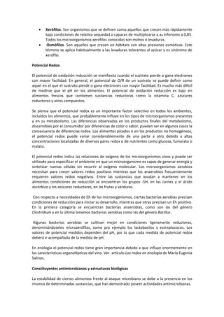 · Xerófilos. Son organismos que se definen como aquellos que crecen más rápidamente 
bajo condiciones de relativa sequedad o capaces de multiplicarse a aw inferiores a 0,85. 
Todos los microorganismos xerófilos conocidos son mohos o levaduras. 
· Osmófilos. Son aquellos que crecen en hábitats con altas presiones osmóticas. Este 
término se aplica habitualmente a las levaduras tolerantes al azúcar y es sinónimo de 
xerófilo. 
Potencial Redox 
El potencial de oxidación reducción se manifiesta cuando el sustrato pierde o gana electrones 
con mayor facilidad. En general, el potencial de O/R de un sustrato se puede definir como 
aquel en el que el sustrato pierde o gana electrones con mayor facilidad. Es mucho más difícil 
de medirse que el pH en los alimentos. El potencial de oxidación reducción es bajo en 
alimentos frescos que contienen sustancias reductoras como la vitamina C, azúcares 
reductores y otros compuestos. 
Se piensa que el potencial redox es un importante factor selectivo en todos los ambientes, 
incluidos los alimentos, que probablemente influye en los tipos de microorganismos presentes 
y en su metabolismo. Las diferencias observadas en los productos finales del metabolismo, 
discernibles por el consumidor por diferencias de color o sabor, pueden ser en algunos casos la 
consecuencia de diferencias redox. Los alimentos picados o en los productos no homogéneos, 
el potencial redox puede variar considerablemente de una parte a otro debido a altas 
concentraciones localizadas de diversos pares redox o de nutrientes como glucosa, fumarato o 
malato. 
El potencial redox indica las relaciones de oxígeno de los microorganismos vivos y puede ser 
utilizado para especificar el ambiente en que un microorganismo es capaz de generar energía y 
sintetizar nuevas células sin recurrir al oxígeno molecular. Los microorganismos aerobios 
necesitan para crecer valores redox positivos mientras que los anaerobios frecuentemente 
requieren valores redox negativos. Entre las sustancias que ayudan a mantener en los 
alimentos condiciones de reducción se encuentran los grupos -SH, en las carnes y el ácido 
ascórbico y los azúcares reductores, en las frutas y verduras. 
Con respecto a necesidades de Eh de los microorganismos, ciertas bacterias aerobias precisan 
condiciones de reducción para iniciar su desarrollo, mientras que otras precisan un Eh positivo. 
En la primera categoría se encuentran bacterias anaerobias, como son las del género 
Clostridium y en la última tenemos bacterias aerobias como las del género Bacillus. 
Algunas bacterias aerobias se cultivan mejor en condiciones ligeramente reductoras, 
denominándoseles microaerófilas, como pro ejemplo los lactobacilos y estreptococos. Los 
valores de potencial medidos dependen del pH, por lo que cada medida de potencial redox 
deberá ir acompañada de la medida de pH. 
En enología el potencial redox tiene gran importancia debido a que influye enormemente en 
las características organolépticas del vino. Ver artículo Los redox en enología de María Eugenia 
Salinas. 
Constituyentes antimicrobianos y estructuras biológicas 
La estabilidad de ciertos alimentos frente al ataque microbiano se debe a la presencia en los 
mismos de determinadas sustancias, que han demostrado poseer actividades antimicrobianas. 
 
