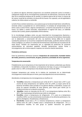 La cubierta de algunos alimentos proporciona una excelente protección contra la entrada y 
subsiguiente ataque de los microorganismos productores de alteraciones. Estructuras de este 
tipo son la membrana testácea de las semillas, la cubierta externa de los frutos, la cáscara de 
las nueces, la piel de los animales y la cáscara de los huevos. Por supuesto, una vez agrietada la 
cubierta, los mohos atacan su contenido. 
La leche fresca contiene lacteninas y una sustancia que se ha denominado factor anticoliforme, 
teniendo ambas la propiedad de ser antimicrobianas. El complejo de lactoperoxidasa de la 
leche cruda es activo frente a algunos estreptococos. La lisozima está presente en la clara de 
huevo. Los Iípidos y aceites esenciales, especialmente el eugenol del clavo y el aldehído 
cinámico de la canela, poseen propiedades antimicrobianas. 
En la microbiología enológica existe una gran diversidad de microorganismos (bacterias y 
levaduras) tanto beneficiosos como perjudiciales para los procesos fermentativos relacionados 
con la elaboración y conservación del vino. Las bacterias lácticas (BAL) de la especie 
Lactobacillus plantarum se encuentran ampliamente diseminadas, pudiendo colonizar diversos 
nichos ecológicos y se utilizan en multitud de fermentaciones industriales por la producción de 
ácido láctico. También son importantes por su capacidad de producción de sustancias 
antimicrobianas de naturaleza peptídica llamadas bacteriocinas, activas frente a 
microorganismos de la misma especie o especies con estrecha relación taxonómica. 
Parámetros extrínsecos 
Entre los parámetros extrínsecos tenemos: temperatura de conservación, humedad relativa 
del medio, presencia y concentración, de gases, presencia y actividades de otros organismos. 
Temperatura de conservación 
Probablemente sea la temperatura el más importante de los factores ambientales que afectan 
la viabilidad y el desarrollo microbiano. La temperatura más baja a la que un microorganismo 
puede crecer es -34ºC; la temperatura más elevada está por encima de 100ºC. 
Cualquier temperatura por encima de la máxima de crecimiento de un determinado 
microorganismo resulta letal para el mismo, pero esto depende de la termorresistencia. 
Atendiendo a la temperatura los microorganismos se clasifican en: 
· Termófilos: tolerantes a temperaturas por arriba de 55° C. Crecen bien a 45º C y por 
encima de estas temperaturas con óptimas entre 55 y 65ºC. La mayor parte de las 
bacterias termófilas están incluidas en los géneros Bacillus y Clostridium, aunque son 
pocas las especies termófilas de estos géneros, pero tienen gran interés por la 
incidencia de estos en la industria conservera. 
· Mesófilos: crecen en intervalos de 20 a 45° C con temperaturas óptimas entre 30 y 
40º C. Hay un gran grupo de bacterias que están en este grupo. 
· Psicrófilos: crecen a temperaturas de refrigeración - 0° C, pero no a temperatura 
mesófila (15ºC). Los más comúnmente encontrados en los alimentos pertenecen a los 
géneros Alcaligenes, Pseudomonas y Streptococcus. 
· Psicrótrofos: Crecen bien a 7º C o menores temperaturas y tienen su temperatura 
óptima entre 20 y 30º C. Pueden crecer a temperaturas de refrigeración - 0°C y a 
temperatura mesófila. En este grupo se pueden mencionar los géneros 
 