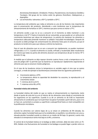 Aeromonas,Enterobacter, Citrobacter, Proteus, Pseudomonas y las levaduras Candida y 
Torulopsis. Del grupo de los mohos están los géneros Penicillium, Cladosporium, y 
Aspergillus. 
· Los termotrofos: tolerantes a 45º C y también a 35º C . 
La temperatura del ambiente que rodea al alimento es uno de los factores más importantes 
para la preservación del producto. Atendiendo a esto tendremos que la temperatura de 
almacenamiento de hortalizas es 10º C, mientras que para carnes es menor a 7º C. 
Un alimento cocido y que no se va a consumir en el momento se debe mantener a una 
temperatura ≥ de 57° C hasta el momento de ser consumido, ya que puede ser un vehículo de 
crecimiento bacteriano por abuso de temperatura. La práctica de mantener los alimentos a 
temperatura adecuada pretende mantener la calidad e inocuidad microbiológica. Después de 
la cocción se debe proteger de contaminación los alimentos listos para el consumo, ya que el 
producto no tendrá otro paso que reduzca o elimine las bacterias. 
Para el caso de alimentos que no se van a consumir tan rápidamente, se pueden mantener 
refrigerados a ≤ 5° C. Cuando el alimento es cocido, enfriado y recalentado debe recalentarse 
de manera que todas las partes del alimento alcancen una temperatura de por lo menos 74° C 
durante 15 seg. 
A medida que el alimento se deja reposar durante cuatros horas o más a temperatura en la 
zona de peligro (42° C) permite que las bacterias se reproduzcan rápidamente exponiendo el 
alimento para que se alcancen niveles peligrosos. 
En el caso de las levaduras vínicas la temperatura es variable según el vino que se quiera 
conseguir, a modo de ejemplo la Saccharomyces cerevisiae tiene los siguientes parámetros: 
· Crecimiento óptimo a 37ºC. 
· La temperatura afecta la capacidad de desdoblar los azucares, la reproducción y el 
crecimiento celular. 
· T. mínimas de 0.3 y 0.5°C 
· T. máximas entre 40 y 47ºC. 
Humedad relativa del ambiente 
La humedad relativa del medio en que se realiza el almacenamiento es importante, tanto 
desde el punto de vista de la aw en el interior de los alimentos como desde el crecimiento de 
los organismos en las superficies. Cuando la aw de un alimento es de 0.60 es importante 
almacenarlo en condiciones que no le permitan recuperar humedad a partir del aire, pues si no 
se hace así, aumentaría su propia aw superficial y subsuperficial hasta un nivel compatible con 
la proliferación microbiana. 
Cuando los alimentos con valores bajos de aw se sitúan en ambientes de RH elevada, los 
alimentos captan humedad hasta que se ha establecido un equilibrio. Los alimentos con una aw 
elevada pierden humedad cuando se sitúan en un medio de RH baja. En general, cuanto más 
elevada es la temperatura tanto más baja es la RH, y viceversa. 
El control de la humedad relativa en la bodega se debe controlar, debe de estar entre un 75- 
85%. Debido a las fluctuaciones de humedad en las bodegas se puede llegar a perder entre un 
 