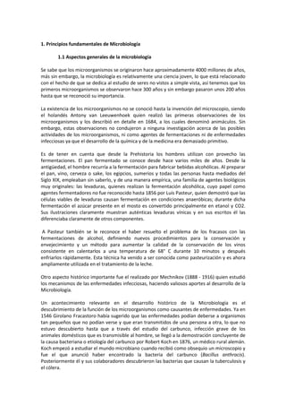 1. Principios fundamentales de Microbiología 
1.1 Aspectos generales de la microbiología 
Se sabe que los microorganismos se originaron hace aproximadamente 4000 millones de años, 
más sin embargo, la microbiología es relativamente una ciencia joven, lo que está relacionado 
con el hecho de que se dedica al estudio de seres no vistos a simple vista, así tenemos que los 
primeros microorganismos se observaron hace 300 años y sin embargo pasaron unos 200 años 
hasta que se reconoció su importancia. 
La existencia de los microorganismos no se conoció hasta la invención del microscopio, siendo 
el holandés Antony van Leeuwenhoek quien realizó las primeras observaciones de los 
microorganismos y los describió en detalle en 1684, a los cuales denominó animáculos. Sin 
embargo, estas observaciones no condujeron a ninguna investigación acerca de las posibles 
actividades de los microorganismos, ni como agentes de fermentaciones ni de enfermedades 
infecciosas ya que el desarrollo de la química y de la medicina era demasiado primitivo. 
Es de tener en cuenta que desde la Prehistoria los hombres utilizan con provecho las 
fermentaciones. El pan fermentado se conoce desde hace varios miles de años. Desde la 
antigüedad, el hombre recurría a la fermentación para fabricar bebidas alcohólicas. Al preparar 
el pan, vino, cerveza o sake, los egipcios, sumerios y todas las personas hasta mediados del 
Siglo XIX, empleaban sin saberlo, y de una manera empírica, una familia de agentes biológicos 
muy originales: las levaduras, quienes realizan la fermentación alcohólica, cuyo papel como 
agentes fermentadores no fue reconocido hasta 1856 por Luis Pasteur, quien demostró que las 
células viables de levaduras causan fermentación en condiciones anaeróbicas; durante dicha 
fermentación el azúcar presente en el mosto es convertido principalmente en etanol y CO2. 
Sus ilustraciones claramente muestran auténticas levaduras vínicas y en sus escritos él las 
diferenciaba claramente de otros componentes. 
A Pasteur también se le reconoce el haber resuelto el problema de los fracasos con las 
fermentaciones de alcohol, definiendo nuevos procedimientos para la conservación y 
envejecimiento y un método para aumentar la calidad de la conservación de los vinos 
consistente en calentarlos a una temperatura de 68° C durante 10 minutos y después 
enfriarlos rápidamente. Esta técnica ha venido a ser conocida como pasteurización y es ahora 
ampliamente utilizada en el tratamiento de la leche. 
Otro aspecto histórico importante fue el realizado por Mechnikov (1888 - 1916) quien estudió 
los mecanismos de las enfermedades infecciosas, haciendo valiosos aportes al desarrollo de la 
Microbiología. 
Un acontecimiento relevante en el desarrollo histórico de la Microbiología es el 
descubrimiento de la función de los microorganismos como causantes de enfermedades. Ya en 
1546 Girolano Fracastoro había sugerido que las enfermedades podían deberse a organismos 
tan pequeños que no podían verse y que eran transmitidos de una persona a otra, lo que no 
estuvo descubierto hasta que a través del estudio del carbunco, infección grave de los 
animales domésticos que es transmisible al hombre, se llegó a la demostración concluyente de 
la causa bacteriana o etiología del carbunco por Robert Koch en 1876, un médico rural alemán. 
Koch empezó a estudiar el mundo microbiano cuando recibió como obsequio un microscopio y 
fue el que anunció haber encontrado la bacteria del carbunco (Bacillus anthracis). 
Posteriormente él y sus colaboradores descubrieron las bacterias que causan la tuberculosis y 
el cólera. 
 