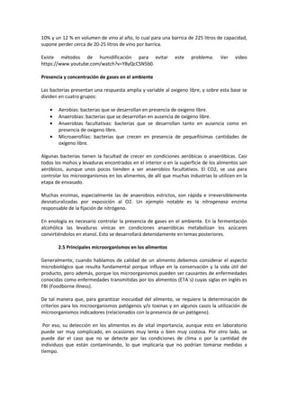 10% y un 12 % en volumen de vino al año, lo cual para una barrica de 225 litros de capacidad, 
supone perder cerca de 20-25 litros de vino por barrica. 
Existe métodos de humidificación para evitar este problema. Ver video 
https://www.youtube.com/watch?v=Y8yQcCSN5b0. 
Presencia y concentración de gases en el ambiente 
Las bacterias presentan una respuesta amplia y variable al oxigeno libre, y sobre esta base se 
dividen en cuatro grupos: 
· Aerobias: bacterias que se desarrollan en presencia de oxigeno libre. 
· Anaerobias: bacterias que se desarrollan en ausencia de oxígeno libre. 
· Anaerobias facultativas: bacterias que se desarrollan tanto en ausencia como en 
presencia de oxigeno libre. 
· Microaerofilas: bacterias que crecen en presencia de pequeñísimas cantidades de 
oxígeno libre. 
Algunas bacterias tienen la facultad de crecer en condiciones aeróbicas o anaeróbicas. Casi 
todos los mohos y levaduras encontrados en el interior o en la superficie de los alimentos son 
aeróbicos, aunque unos pocos tienden a ser anaerobios facultativos. El CO2, se usa para 
controlar los microorganismos en los alimentos, de allí que muchas industrias lo utilicen en la 
etapa de envasado. 
Muchas enzimas, especialmente las de anaerobios estrictos, son rápida e irreversiblemente 
desnaturalizadas por exposición al O2. Un ejemplo notable es la nitrogenasa enzima 
responsable de la fijación de nitrógeno. 
En enología es necesario controlar la presencia de gases en el ambiente. En la fermentación 
alcohólica las levaduras vínicas en condiciones anaeróbicas metabolizan los azúcares 
convirtiéndolos en etanol. Esto se desarrollará detenidamente en temas posteriores. 
2.5 Principales microorganismos en los alimentos 
Generalmente, cuando hablamos de calidad de un alimento debemos considerar el aspecto 
microbiológico que resulta fundamental porque influye en la conservación y la vida útil del 
producto, pero además, porque los microorganismos pueden ser causantes de enfermedades 
conocidas como enfermedades transmitidas por los alimentos (ETA´s) cuyas siglas en inglés es 
FBI (Foodborne illness). 
De tal manera que, para garantizar inocuidad del alimento, se requiere la determinación de 
criterios para los microorganismos patógenos y/o toxinas y en algunos casos la utilización de 
microorganismos indicadores (relacionados con la presencia de un patógeno). 
Por eso, su detección en los alimentos es de vital importancia, aunque esto en laboratorio 
puede ser muy complicado, en ocasiones muy lenta o bien muy costosa. Por otro lado, se 
puede dar el caso que no se detecte por las condiciones de clima o por la cantidad de 
individuos que están contaminando, lo que implicaría que no podrían tomarse medidas a 
tiempo. 
 