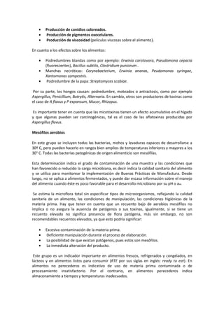 · Producción de conidios coloreados. 
· Producción de pigmentos exocelulares. 
· Producción de viscosidad (películas viscosas sobre el alimento). 
En cuanto a los efectos sobre los alimentos: 
· Podredumbres blandas como por ejemplo: Erwinia carotovora, Pseudomona cepacia 
(fluorescentes), Bacillus subtilis, Clostridium puniceum . 
· Manchas necróticas: Corynebacterium, Erwinia ananas, Peudomonas syringae, 
Xantomonas campestris. 
· Podredumbre de la papa: Streptomyces scabiae. 
Por su parte, los hongos causan: podredumbre, moteados o antractosis, como por ejemplo 
Aspergillus, Penicillium, Botrytis, Alternaria. En cambio, otros son productores de toxinas como 
el caso de A flavus y P expansum, Mucor, Rhizopus. 
Es importante tener en cuenta que las micotoxinas tienen un efecto acumulativo en el hígado 
y que algunas pueden ser carcinogénicas, tal es el caso de las aflatoxinas producidas por 
Aspergillus flavus. 
Mesófilos aerobios 
En este grupo se incluyen todas las bacterias, mohos y levaduras capaces de desarrollarse a 
30º C, pero pueden hacerlo en rangos bien amplios de temperaturas inferiores y mayores a los 
30° C. Todas las bacterias patogénicas de origen alimenticio son mesófilas. 
Esta determinación indica el grado de contaminación de una muestra y las condiciones que 
han favorecido o reducido la carga microbiana, es decir indica la calidad sanitaria del alimento 
y se utiliza para monitorear la implementación de Buenas Prácticas de Manufactura. Desde 
luego, no se aplica a alimentos fermentados, y puede dar escasa información sobre el manejo 
del alimento cuando éste es poco favorable para el desarrollo microbiano por su pH o aw. 
Se estima la microflora total sin especificar tipos de microorganismos, reflejando la calidad 
sanitaria de un alimento, las condiciones de manipulación, las condiciones higiénicas de la 
materia prima. Hay que tener en cuenta que un recuento bajo de aerobios mesófilos no 
implica o no asegura la ausencia de patógenos o sus toxinas, igualmente, si se tiene un 
recuento elevado no significa presencia de flora patógena, más sin embargo, no son 
recomendables recuentos elevados, ya que esto podría significar: 
· Excesiva contaminación de la materia prima. 
· Deficiente manipulación durante el proceso de elaboración. 
· La posibilidad de que existan patógenos, pues estos son mesófilos. 
· La inmediata alteración del producto. 
Este grupo es un indicador importante en alimentos frescos, refrigerados y congelados, en 
lácteos y en alimentos listos para consumir (RTE por sus siglas en inglés: ready to eat). En 
alimentos no perecederos es indicativo de uso de materia prima contaminada o de 
procesamiento insatisfactorio. Por el contrario, en alimentos perecederos indica 
almacenamiento a tiempos y temperaturas inadecuados. 
 