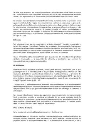 Se debe tener en cuenta que en muchos productos crudos de origen animal, bajos recuentos 
de E. coli pueden ser esperados dada la asociación cercana de estos alimentos con el ambiente 
animal y por la probabilidad de la contaminación con materia fecal animal durante la faena. 
Se considera indicador de contaminación fecal reciente, humana o animal en productos como 
agua embotellada, leche y jugos, alimentos infantiles, y alimentos procesados, en general. E. 
coli se puede eliminar fácilmente mediante procesos térmicos. Su presencia en el alimento que 
ha sido sometido a temperaturas elevadas significa un proceso deficiente o, lo que es más 
común, una contaminación posterior al proceso atribuible al equipo, manipuladores o 
contaminación cruzada. Sin embargo, si el objetivo del análisis es controlar la contaminación 
post tratamiento térmico, los organismos seleccionados deberían ser las bacterias coliformes 
en lugar de E. coli. 
Enterocos 
Son microorganismos que se encuentran en el tracto intestinal y también en vegetales e 
incluye dos especies: E. faecalis e E. faecium. Son un indicador de contaminación fecal; aunque 
se encuentran en cantidades menores por un orden de magnitud, en comparación con E. coli, 
tienen algunas ventajas como su mayor supervivencia. Se consideran indicadores en alimentos 
procesados, como lácteos y cárnicos, en los cuales E. coli puede no sobrevivir. 
Tienen limitaciones como indicador fecal, pero su presencia en alimentos indica prácticas 
sanitarias inadecuadas o la exposición del alimento a condiciones que permiten la 
reproducción de microorganismos indeseables. 
Cl. perfringens 
Clostridium incluye bacterias anaerobias, bacilos gram positivos, esporulados, por lo que 
pueden persistir en el alimento cuando la mayoría de los microorganismos entéricos han sido 
destruidos. Es habitante usual del tracto intestinal de muchos animales y es productor de 
toxiinfecciones alimenticias, cuyas esporas se destruyen a temperaturas de 100° C y que tiene 
como limitante para su crecimiento el oxígeno que puede ser tóxico. Crece a temperaturas de 
6.5 a 53°C, con pH limites de 5.0 y 9.0. 
Las esporas de Cl. perfringens son muy resistentes a los desinfectantes, no se multiplican en el 
sedimento por lo que se le considera un buen indicador cuando se sospecha de contaminación 
con protozoarios o virus, que generalmente no tienen relación con el hallazgo de coliformes o 
enterococos. 
Son buenos indicadores en trabajos de seguimiento o para relacionarlos con contaminación 
fecal en peritajes; también se considera un indicador útil en aguas tropicales, donde la 
supervivencia de otros como E. coli y Enterococcus puede disminuir. No son específicos de las 
heces humanas, altos recuentos de C. perfringens en el alimento previo a su consumo, puede 
llevar a la producción de la toxina in vivo en el consumidor. 
Otras bacterias de interés 
Se ha considerado también a Staphylococcus aureus y Bacillus cereus . 
Los estafilococos son cocos gram positivos, catalasa positivos que necesitan una fuente de 
nitrógeno orgánico para poder crecer. La mayor parte de las cepas de S. aureus producen un 
pigmento dorado, se destruye lentamente a 60° C. Se encuentran en las fosas nasales, la piel y 
 