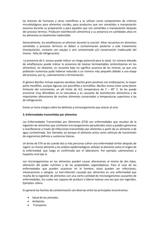 las lesiones de humanos y otros mamíferos y se utilizan como componentes de criterios 
microbiológicos para alimentos cocidos, para productos que son sometidos a manipulación 
excesiva durante su preparación y para aquellos que son sometidos a manipulación después 
del proceso térmico. Producen toxiinfección alimenticia y su presencia en cantidades altas en 
los alimentos es totalmente inadmisible. 
Generalmente, los estafilococos se eliminan durante la cocción. Altos recuentos en alimentos 
sometidos a procesos térmicos se deben a contaminación posterior a este tratamiento 
(manipulación, contacto con equipo o aire contaminado y/o conservación inadecuada del 
mismo - falta de refrigeración). 
La presencia de S. aureus puede indicar un riesgo potencial para la salud. Un número elevado 
de estafilococos puede indicar la presencia de toxinas termoestables (enterotoxinas en los 
alimentos), no obstante, un recuento bajo no significa ausencia de las mismas, ya que una 
población numerosa pudo haberse reducido a un número más pequeño debido a una etapa 
del proceso, por ej., calentamiento o fermentación. 
El género Bacillus incluye especies aerobias, bacilos gram positivos con endoesporas, la mayor 
parte mesófilos, aunque algunos son psicrófilos y termófilos. Bacillus cereus tiene como factor 
limitante del crecimiento, un pH limite de 4,9, temperatura de 7 – 49° C. Se les puede 
encontrar muy difundidos en la naturaleza y es causante de toxiinfección alimenticia y de 
importantes alteraciones de muchos alimentos conservados a temperaturas superiores a las 
de refrigeración. 
Existe un tema integro sobre los defectos y microorganismos que atacan al vino. 
3. Enfermedades transmitidas por alimentos 
Las Enfermedades Transmitidas por Alimentos (ETA) son enfermedades que resultan de la 
ingestión de alimentos que contienen microorganismos perjudiciales vivos y pueden generarse 
o manifestarse a través de Infecciones transmitidas por alimentos a partir de un alimento o de 
agua contaminada. Son llamadas así porque el alimento actúa como vehículo de transmisión 
de organismos dañinos y sustancias tóxicas. 
Un brote de ETA se da cuando dos o más personas sufren una enfermedad similar después de 
ingerir un mismo alimento y los análisis epidemiológicos señalan al alimento como el origen de 
la enfermedad, que luego es confirmado por el laboratorio. Por ejemplo: salmonelosis y 
hepatitis viral tipo A. 
Los microroganismos en los alimentos pueden causar alteraciones al mismo de dos tipos, 
alteración del poder nutritivo y de las propiedades organolépticas. Para el caso de las 
enfermedades que pueden ocasionar en el hombre, éstas pueden ser infecciones, 
intoxicaciones o alergias. La toxi-infección causada por alimentos es una enfermedad que 
resulta de la ingestión de alimentos con una cierta cantidad de microorganismos causantes de 
enfermedades, los cuales son capaces de producir o liberar toxinas una vez que son ingeridos. 
Ejemplos: cólera. 
En general las fuentes de contaminación son diversas entre las principales encontramos: 
· Salud de los animales. 
· Ambiente. 
· Transporte. 
 