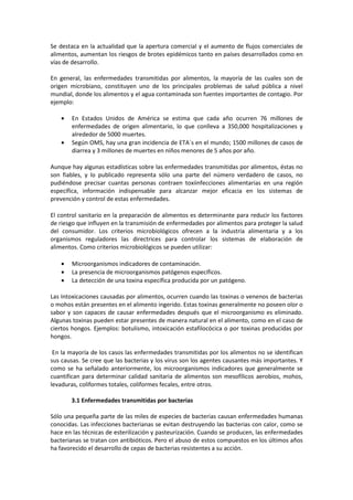 Se destaca en la actualidad que la apertura comercial y el aumento de flujos comerciales de 
alimentos, aumentan los riesgos de brotes epidémicos tanto en países desarrollados como en 
vías de desarrollo. 
En general, las enfermedades transmitidas por alimentos, la mayoría de las cuales son de 
origen microbiano, constituyen uno de los principales problemas de salud pública a nivel 
mundial, donde los alimentos y el agua contaminada son fuentes importantes de contagio. Por 
ejemplo: 
· En Estados Unidos de América se estima que cada año ocurren 76 millones de 
enfermedades de origen alimentario, lo que conlleva a 350,000 hospitalizaciones y 
alrededor de 5000 muertes. 
· Según OMS, hay una gran incidencia de ETA´s en el mundo; 1500 millones de casos de 
diarrea y 3 millones de muertes en niños menores de 5 años por año. 
Aunque hay algunas estadísticas sobre las enfermedades transmitidas por alimentos, éstas no 
son fiables, y lo publicado representa sólo una parte del número verdadero de casos, no 
pudiéndose precisar cuantas personas contraen toxiinfecciones alimentarias en una región 
específica, información indispensable para alcanzar mejor eficacia en los sistemas de 
prevención y control de estas enfermedades. 
El control sanitario en la preparación de alimentos es determinante para reducir los factores 
de riesgo que influyen en la transmisión de enfermedades por alimentos para proteger la salud 
del consumidor. Los criterios microbiológicos ofrecen a la industria alimentaria y a los 
organismos reguladores las directrices para controlar los sistemas de elaboración de 
alimentos. Como criterios microbiológicos se pueden utilizar: 
· Microorganismos indicadores de contaminación. 
· La presencia de microorganismos patógenos específicos. 
· La detección de una toxina específica producida por un patógeno. 
Las Intoxicaciones causadas por alimentos, ocurren cuando las toxinas o venenos de bacterias 
o mohos están presentes en el alimento ingerido. Estas toxinas generalmente no poseen olor o 
sabor y son capaces de causar enfermedades después que el microorganismo es eliminado. 
Algunas toxinas pueden estar presentes de manera natural en el alimento, como en el caso de 
ciertos hongos. Ejemplos: botulismo, intoxicación estafilocócica o por toxinas producidas por 
hongos. 
En la mayoría de los casos las enfermedades transmitidas por los alimentos no se identifican 
sus causas. Se cree que las bacterias y los virus son los agentes causantes más importantes. Y 
como se ha señalado anteriormente, los microorganismos indicadores que generalmente se 
cuantifican para determinar calidad sanitaria de alimentos son mesofílicos aerobios, mohos, 
levaduras, coliformes totales, coliformes fecales, entre otros. 
3.1 Enfermedades transmitidas por bacterias 
Sólo una pequeña parte de las miles de especies de bacterias causan enfermedades humanas 
conocidas. Las infecciones bacterianas se evitan destruyendo las bacterias con calor, como se 
hace en las técnicas de esterilización y pasteurización. Cuando se producen, las enfermedades 
bacterianas se tratan con antibióticos. Pero el abuso de estos compuestos en los últimos años 
ha favorecido el desarrollo de cepas de bacterias resistentes a su acción. 
 