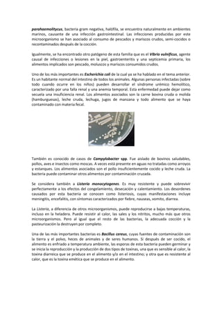 parahaemolitycus, bacteria gram negativa, halófila, se encuentra naturalmente en ambientes 
marinos, causante de una infección gastrointestinal. Las infecciones producidas por este 
microorganismo se han asociado al consumo de pescados y mariscos crudos, semi-cocidos o 
recontaminados después de la cocción. 
Igualmente, se ha encontrado otro patógeno de esta familia que es el Vibrio vulnificus, agente 
causal de infecciones o lesiones en la piel, gastroenteritis y una septicemia primaria, los 
alimentos implicados son pescado, moluscos y mariscos consumidos crudos. 
Uno de los más importantes es Escherichia coli de la cual ya se ha hablado en el tema anterior. 
Es un habitante normal del intestino de todos los animales. Algunas personas infectadas (sobre 
todo cuando ocurre en los niños) pueden desarrollar el síndrome urémico hemolítico, 
caracterizado por una falla renal y una anemia temporal. Esta enfermedad puede dejar como 
secuela una insuficiencia renal. Los alimentos asociados son la carne bovina cruda o molida 
(hamburguesas), leche cruda, lechuga, jugos de manzana y todo alimento que se haya 
contaminado con materia fecal. 
También es conocido de casos de Campylobacter spp. Fue aislado de bovinos saludables, 
pollos, aves e insectos como moscas. A veces está presente en aguas no tratadas como arroyos 
y estanques. Los alimentos asociados son el pollo insuficientemente cocido y leche cruda. La 
bacteria puede contaminar otros alimentos por contaminación cruzada. 
Se considera también a Listeria monocytogenes. Es muy resistente y puede sobrevivir 
perfectamente a los efectos del congelamiento, desecación y calentamiento. Los desordenes 
causados por esta bacteria se conocen como listeriosis, cuyas manifestaciones incluye 
meningitis, encefalitis, con síntomas caracterizados por fiebre, nauseas, vomito, diarrea. 
La Listeria, a diferencia de otros microorganismos, puede reproducirse a bajas temperaturas, 
incluso en la heladera. Puede resistir al calor, las sales y los nitritos, mucho más que otros 
microorganismos. Pero al igual que el resto de las bacterias, la adecuada cocción y la 
pasteurización la destruyen por completo. 
Una de las más importantes bacterias es Bacillus cereus, cuyas fuentes de contaminación son 
la tierra y el polvo, heces de animales y de seres humanos. Si después de ser cocido, el 
alimento es enfriado a temperatura ambiente, las esporas de esta bacteria pueden germinar y 
se inicia la reproducción y la producción de dos tipos de toxinas, una que es sensible al calor, la 
toxina diarreica que se produce en el alimento y/o en el intestino; y otra que es resistente al 
calor, que es la toxina emética que se produce en el alimento. 
 