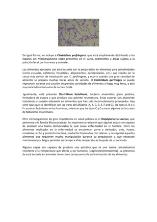De igual forma, se incluye a Clostridium perfringens, que está ampliamente distribuido y las 
esporas del microorganismo están presentes en el suelo, sedimentos y áreas sujetas a la 
polución fecal por humanos y animales. 
Los alimentos asociados con esta bacteria son la preparación de alimentos para colectividades 
(como escuelas, cafeterías, hospitales, alojamientos, penitenciarías, etc.) que resulta ser la 
causa más común de intoxicación por C. perfringens, y ocurre cuando una gran cantidad de 
alimento se prepara muchas horas antes de servirlo. El Clostridium perfringes se puede 
reproducir durante una cocción de grandes cantidades de alimentos a fuego muy lento, y está 
muy asociado al consumo de carne cocida. 
Igualmente, está presente Clostridium botulinum, bacteria anaeróbica gram positiva, 
formadora de espora y que produce una potente neurotoxina. Estas esporas son altamente 
resistentes y pueden sobrevivir en alimentos que han sido incorrectamente procesados. Hay 
siete tipos que se identifican con las letras del alfabeto (A, B, C, D, E, F and G), los tipos A, B, E y 
F causan el botulismo en los humanos, mientras que los tipos C y D causan algunos de los casos 
de botulismo en animales. 
Otro microorganismo de gran importancia en salud pública es el Staphylococcus aureus, que 
pertenece a la familia Micrococaceae. Su importancia radica en que algunas cepas son capaces 
de producir una toxina termoestable la cual causa enfermedad en el hombre. Entre los 
alimentos implicados en la enfermedad se encuentran carne y derivados, aves, huevo, 
ensaladas, leche y productos lácteos, productos horneados con relleno, y en especial aquellos 
alimentos que requieren mucha manipulación durante su preparación y que necesitan 
mantenerse por largos periodos de tiempo a altas temperaturas después de su cocinado. 
Algunas cepas son capaces de producir una proteína que es una toxina (enterotoxina) 
resistente a la temperatura que afecta a los humanos (staphyloenterotoxemia). La presencia 
de esta bacteria en animales tiene como consecuencia la contaminación de los alimentos. 
 