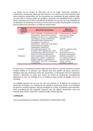 Las toxinas de los hongos se diferencian de las de origen bacteriano, asociadas a 
intoxicaciones alimentarias, dado que éstas últimas, en su mayoría son macromoléculas tales 
como, proteínas, polisacáridos, etc. las micotoxinas son compuestos de peso molecular bajo. 
Por otra parte su química puede ser compleja y presentan una estabilidad frente a agentes 
físicos y químicos que las hacen muy difíciles de eliminar una vez que han sido producidas en 
los alimentos. En la tabla que se muestra a continuación se escriben las principales micotoxinas 
para los mohos más relevantes y su modo de contaminación. 
En estos casos, un tratamiento efectivo debe inactivar, destruir o eliminar la toxina y no dejar 
residuos tóxicos en el alimento. Los métodos para esto pueden ser físicos, químicos y 
biológicos tanto por eliminación como por inactivación. La eliminación física por separación 
manual o electrónica es usada para reducir los niveles de micotoxinas, principalmente 
aflatoxinas en maní. Sin embargo, no es un método útil para semillas de algodón, maíz o sus 
derivados. 
Los métodos químicos son los que han sido más efectivos en el objetivo de minimizar la 
producción de hongos y sus micotoxinas, por ejemplo la amoniación, donde se usa hidróxido 
de amonio o amoníaco gaseoso. Otro gas empleado es el cloro, en distintas concentraciones. 
Otros procedimientos han empleado sustancias que son aditivos alimentarios, como por 
ejemplo, ácido sórbico, ácido fítico, acetato de sodio, ácido propiónico. 
4. Bibliografía 
Curso microbiologia de los alimentos. Flavia andino y Yorling Castillo. 2010 

