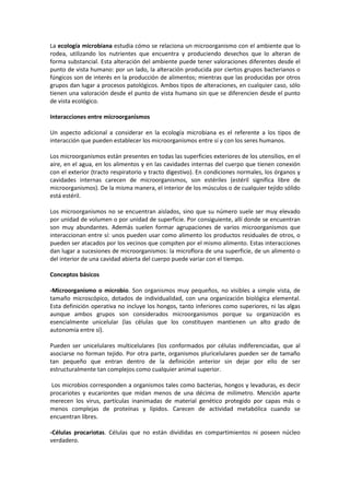 La ecología microbiana estudia cómo se relaciona un microorganismo con el ambiente que lo 
rodea, utilizando los nutrientes que encuentra y produciendo desechos que lo alteran de 
forma substancial. Esta alteración del ambiente puede tener valoraciones diferentes desde el 
punto de vista humano: por un lado, la alteración producida por ciertos grupos bacterianos o 
fúngicos son de interés en la producción de alimentos; mientras que las producidas por otros 
grupos dan lugar a procesos patológicos. Ambos tipos de alteraciones, en cualquier caso, sólo 
tienen una valoración desde el punto de vista humano sin que se diferencien desde el punto 
de vista ecológico. 
Interacciones entre microorganismos 
Un aspecto adicional a considerar en la ecología microbiana es el referente a los tipos de 
interacción que pueden establecer los microorganismos entre sí y con los seres humanos. 
Los microorganismos están presentes en todas las superficies exteriores de los utensilios, en el 
aire, en el agua, en los alimentos y en las cavidades internas del cuerpo que tienen conexión 
con el exterior (tracto respiratorio y tracto digestivo). En condiciones normales, los órganos y 
cavidades internas carecen de microorganismos, son estériles (estéril significa libre de 
microorganismos). De la misma manera, el interior de los músculos o de cualquier tejido sólido 
está estéril. 
Los microorganismos no se encuentran aislados, sino que su número suele ser muy elevado 
por unidad de volumen o por unidad de superficie. Por consiguiente, allí donde se encuentran 
son muy abundantes. Además suelen formar agrupaciones de varios microorganismos que 
interaccionan entre sí: unos pueden usar como alimento los productos residuales de otros, o 
pueden ser atacados por los vecinos que compiten por el mismo alimento. Estas interacciones 
dan lugar a sucesiones de microorganismos: la microflora de una superficie, de un alimento o 
del interior de una cavidad abierta del cuerpo puede variar con el tiempo. 
Conceptos básicos 
-Microorganismo o microbio. Son organismos muy pequeños, no visibles a simple vista, de 
tamaño microscópico, dotados de individualidad, con una organización biológica elemental. 
Esta definición operativa no incluye los hongos, tanto inferiores como superiores, ni las algas 
aunque ambos grupos son considerados microorganismos porque su organización es 
esencialmente unicelular (las células que los constituyen mantienen un alto grado de 
autonomía entre sí). 
Pueden ser unicelulares multicelulares (los conformados por células indiferenciadas, que al 
asociarse no forman tejido. Por otra parte, organismos pluricelulares pueden ser de tamaño 
tan pequeño que entran dentro de la definición anterior sin dejar por ello de ser 
estructuralmente tan complejos como cualquier animal superior. 
Los microbios corresponden a organismos tales como bacterias, hongos y levaduras, es decir 
procariotes y eucariontes que midan menos de una décima de milímetro. Mención aparte 
merecen los virus, partículas inanimadas de material genético protegido por capas más o 
menos complejas de proteínas y lípidos. Carecen de actividad metabólica cuando se 
encuentran libres. 
-Células procariotas. Células que no están divididas en compartimientos ni poseen núcleo 
verdadero. 
 