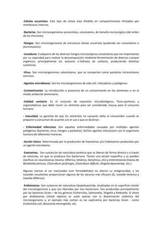 -Células eucariotas. Este tipo de célula está dividida en compartimientos limitados por 
membranas internas. 
-Bacterias. Son microorganismos procariotas, unicelulares, de tamaño microscópico (del orden 
de los micrones). 
-Hongos. Son microorganismos de estructura celular eucariota (pudiendo ser unicelulares o 
pluricelulares). 
-Levaduras. Cualquiera de los diversos hongos microscópicos unicelulares que son importantes 
por su capacidad para realizar la descomposición mediante fermentación de diversos cuerpos 
orgánicos, principalmente los azúcares o hidratos de carbono, produciendo distintas 
sustancias. 
-Virus. Son microorganismos subcelulares, que se comportan como parásitos intracelulares 
estrictos. 
-Agentes microbianos. Son los microorganismos de vida útil, indicadores y patógenos. 
-Contaminación. La introducción o presencia de un contaminante en los alimentos o en el 
medio ambiente alimentario. 
-Calidad sanitaria. Es el conjunto de requisitos microbiológicos, físico-químicos y 
organolépticos que debe reunir un alimento para ser considerado inocuo para el consumo 
humano. 
- Inocuidad. La garantía de que los alimentos no causarán daño al consumidor cuando se 
preparen y consuman de acuerdo con el uso a que se destinan. 
- Enfermedad infecciosa. Son aquellas enfermedades causadas por múltiples agentes 
patógenos (bacterias, virus, hongos y parásitos). Dichos agentes interactúan con el organismo 
humano de diferentes maneras. 
-Acción tóxica. Determinada por la producción de Exotoxinas y/o Endotoxinas producidas por 
un agente microbiano. 
-Exotoxinas. Son sustancias de naturaleza proteica que se liberan de forma directa o a través 
de vesículas, sin que se produzca lisis bacteriana. Tienen una acción específica y se pueden 
clasificar en neurotoxinas (toxina: diftérica, tetánica, botulínica, etc) y enterotoxinas (toxina de 
Bordetella pertusis, Clostridium perfringes, Clostridium difficile, Shigella dysenteriae, etc.). 
Algunas toxinas al ser inactivadas (con formaldehido) no alteran su antigenicidad, y los 
toxoides resultantes proporcionan algunas de las vacunas más eficaces (Ej. toxoide tetánico y 
toxoide diftérico). 
-Endotoxinas. Son sustancia de naturaleza lipopolisacárida, localizadas en la superficie celular 
del microorganismo y que son liberadas por lisis bacteriana. Son producidas principalmente 
por las bacterias Gram – de los géneros Escherichia, Salmonella, Shigella y Klebsiella. El shock 
por dndotoxinas (shock séptico) se suele asociar con la diseminación sistémica del 
microorganismo y, el ejemplo más común es las septicemia por bacterias Gram - como 
Escherichia coli, Nesisseria meningitidis, etc. 
 