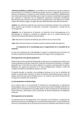 -Alimentos prebióticos y probióticos. Los probióticos son alimentos que contienen bacterias 
cuya presencia en el intestino es beneficiosa porque favorecen la digestión de alimentos y 
eliminan competidores. La ingesta de ciertas bacterias como Lactobacillus y Bifidobacterium 
tiene efectos particularmente favorables para la salud. En cambio, los prebióticos son aquellos 
que estimulan el desarrollo de las poblaciones bacterianas intestinales beneficiosas. 
Normalmente estos alimentos contienen azúcares complejos que no son digeridos en la parte 
superior del intestino y llegan a la región del colon donde alimentan estos tipos de bacterias. 
-Cultivos. Son ambientes artificiales que contienen los elementos nutritivos y las condiciones 
físico- químicas que permiten el desarrollo, crecimiento, conservación y estudio de los 
microorganismos. 
-Población. Con el desarrollo de la Genética y la Selección de los microorganismos en la 
Microbiología se introdujo el concepto de población, que es la unidad elemental que 
representa al conjunto de individuos de cada especie. 
- Clon. Representa al conjunto de individuos que se derivan de una misma célula. 
-Cepa. Bajo el término de cepa se entiende el cultivo microbiano aislado del organismo. 
1.2 Importancia de la microbiología para el aseguramiento de la inocuidad de los 
alimentos 
La tarea más importante de la Microbiología es explicar la importancia para el hombre, los 
animales y las plantas de diferentes procesos que tienen lugar en los microorganismos. 
Microorganismos como agentes geoquímicas 
Desde la época de los estudios de Winogradsky se sabe que los microorganismos realizan unas 
funciones geoquímicas de gran importancia. Citaremos únicamente dos ejemplos: el nitrógeno 
disponible para la formación de materia orgánica lo es porque microorganismos de género 
Rhizobium son capaces de producirlo en su forma biológicamente utilizable a partir del 
nitrógeno atmosférico inutilizable por plantas o animales. 
El segundo ejemplo se remonta a eras geológicas anteriores en las que la atmósfera del 
planeta era fuertemente reductora; la acción de bacterias fotosintéticas generó niveles de 
oxígeno suficientes para que la atmósfera pasara a ser oxidante y permitiera el desarrollo de 
los organismos aeróbicos que conocemos. 
Los microorganismos en biotecnología 
En los últimos años se ha incrementado la utilización de microorganismos en aplicaciones 
biotecnológicas; esto es, en la utilización de los conocimientos sobre la biología molecular y la 
genética de los microorganismos para poder dirigir en ellos la producción de compuestos de 
interés (fármacos, anticuerpos) y para el desarrollo de técnicas bioquímicas de diagnóstico 
molecular. 
Microorganismos en los alimentos 
La importancia de los microorganismos en los alimentos es más evidente. La producción de 
alimentos por técnicas microbiológicas es una actividad de larga historia: los microorganismos 
alteran los constituyentes de los alimentos de forma que los estabilizan permitiendo su mayor 
 
