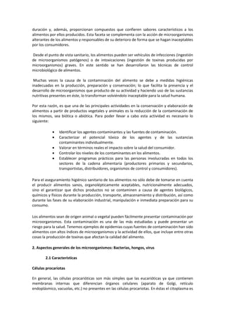 duración y, además, proporcionan compuestos que confieren sabores característicos a los 
alimentos por ellos producidos. Esta faceta se complementa con la acción de microorganismos 
alterantes de los alimentos y responsables de su deterioro de forma que se hagan inaceptables 
por los consumidores. 
Desde el punto de vista sanitario, los alimentos pueden ser vehículos de infecciones (ingestión 
de microorganismos patógenos) o de intoxicaciones (ingestión de toxinas producidas por 
microorganismos) graves. En este sentido se han desarrollaron las técnicas de control 
microbiológico de alimentos. 
Muchas veces la causa de la contaminación del alimento se debe a medidas higiénicas 
inadecuadas en la producción, preparación y conservación; lo que facilita la presencia y el 
desarrollo de microorganismos que producto de su actividad y haciendo uso de las sustancias 
nutritivas presentes en éste, lo transforman volviéndolo inaceptable para la salud humana. 
Por esta razón, es que una de las principales actividades en la conservación y elaboración de 
alimentos a partir de productos vegetales y animales es la reducción de la contaminación de 
los mismos, sea biótica o abiótica. Para poder llevar a cabo esta actividad es necesario lo 
siguiente: 
· Identificar los agentes contaminantes y las fuentes de contaminación. 
· Caracterizar el potencial tóxico de los agentes y de las sustancias 
contaminantes individualmente. 
· Valorar en términos reales el impacto sobre la salud del consumidor. 
· Controlar los niveles de los contaminantes en los alimentos. 
· Establecer programas prácticos para las personas involucradas en todos los 
sectores de la cadena alimentaria (productores primarios y secundarios, 
transportistas, distribuidores, organismos de control y consumidores). 
Para el aseguramiento higiénico sanitario de los alimentos no sólo debe de tomarse en cuenta 
el producir alimentos sanos, organolépticamente aceptables, nutricionalmente adecuados, 
sino el garantizar que dichos productos no se contaminen a causa de agentes biológicos, 
químicos y físicos durante la producción, transporte, almacenamiento y distribución, así como 
durante las fases de su elaboración industrial, manipulación e inmediata preparación para su 
consumo. 
Los alimentos sean de origen animal o vegetal pueden fácilmente presentar contaminación por 
microorganismos. Esta contaminación es una de las más estudiadas y puede presentar un 
riesgo para la salud. Tenemos ejemplos de epidemias cuyas fuentes de contaminación han sido 
alimentos con altos índices de microorganismos y la actividad de ellos, que incluye entre otras 
cosas la producción de toxinas que afectan la calidad del alimento. 
2. Aspectos generales de los microorganismos: Bacterias, hongos, virus 
2.1 Características 
Células procariotas 
En general, las células procarióticas son más simples que las eucarióticas ya que contienen 
membranas internas que diferencian órganos celulares (aparato de Golgi, retículo 
endoplásmico, vacuolas, etc.) no presentes en las células procariotas. En éstas el citoplasma es 
 