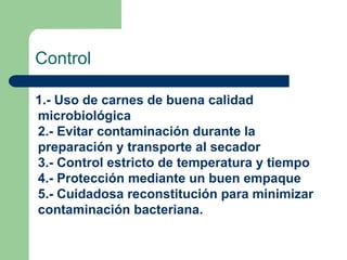 Control
1.- Uso de carnes de buena calidad
microbiológica
2.- Evitar contaminación durante la
preparación y transporte al secador
3.- Control estricto de temperatura y tiempo
4.- Protección mediante un buen empaque
5.- Cuidadosa reconstitución para minimizar
contaminación bacteriana.
 