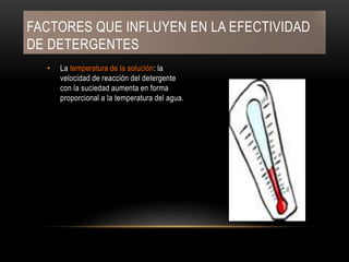 FACTORES QUE INFLUYEN EN LA EFECTIVIDAD
DE DETERGENTES
• La temperatura de la solución: la
velocidad de reacción del detergente
con la suciedad aumenta en forma
proporcional a la temperatura del agua.
 
