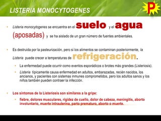 LISTERIA MONOCYTOGENES
• Listeria monocytogenes se encuentra en el suelo y el agua
(aposadas) y se ha aislado de un gran número de fuentes ambientales.
• Es destruida por la pasteurización, pero si los alimentos se contaminan posteriormente, la
Listeria puede crecer a temperaturas de refrigeración.
• La enfermedad puede ocurrir como eventos esporádicos o brotes más grandes (Listeriosis).
• Listeria típicamente causa enfermedad en adultos, embarazadas, recién nacidos, los
ancianos, y pacientes con sistemas inmunes comprometidos, pero los adultos sanos y los
niños también pueden contraer la infección.
• Los síntomas de la Listeriosis son similares a la gripe:
• fiebre, dolores musculares, rigidez de cuello, dolor de cabeza, meningitis, aborto
involuntario, muerte intrauterina, parto prematuro, aborto o muerte.
 