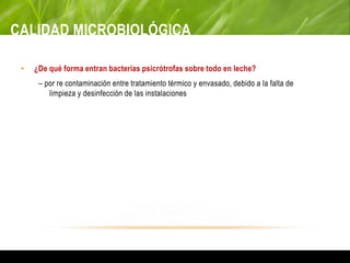 CALIDAD MICROBIOLÓGICA
• ¿De qué forma entran bacterias psicrótrofas sobre todo en leche?
– por re contaminación entre tratamiento térmico y envasado, debido a la falta de
limpieza y desinfección de las instalaciones
 