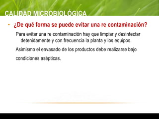 CALIDAD MICROBIOLÓGICA
• ¿De qué forma se puede evitar una re contaminación?
Para evitar una re contaminación hay que limpiar y desinfectar
detenidamente y con frecuencia la planta y los equipos.
Asimismo el envasado de los productos debe realizarse bajo
condiciones asépticas.
 
