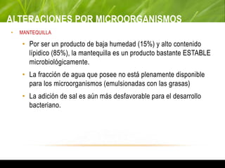 ALTERACIONES POR MICROORGANISMOS
• MANTEQUILLA
• Por ser un producto de baja humedad (15%) y alto contenido
lípidico (85%), la mantequilla es un producto bastante ESTABLE
microbiológicamente.
• La fracción de agua que posee no está plenamente disponible
para los microorganismos (emulsionadas con las grasas)
• La adición de sal es aún más desfavorable para el desarrollo
bacteriano.
 