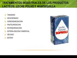 TRATAMIENTOS INDUSTRIALES DE LOS PRODUCTOS
LÁCTEOS: LECHE POLVO Y MANTEQUILLA
 TAMIZADO
 DESCREMADO
 HOMOGENEIZACION
 PASTEURIZACION
 ESTANDARIZACION
 ESTERILIZACION COMERCIAL
 SECADO
 BATIDO
 
